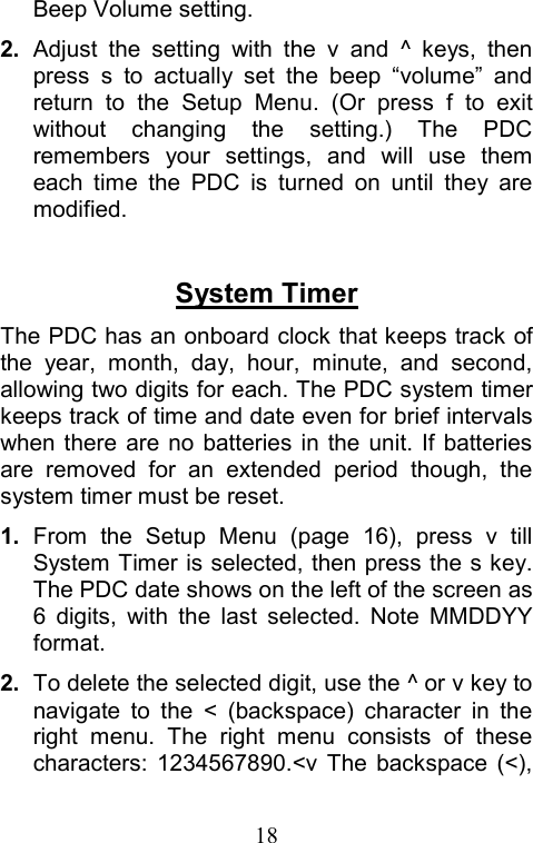  18Beep Volume setting. 2.  Adjust the setting with the v and ^ keys, then press s to actually set the beep “volume” and return to the Setup Menu. (Or press f to exit without changing the setting.) The PDC remembers your settings, and will use them each time the PDC is turned on until they are modified.   System Timer The PDC has an onboard clock that keeps track of the year, month, day, hour, minute, and second, allowing two digits for each. The PDC system timer keeps track of time and date even for brief intervals when there are no batteries in the unit. If batteries are removed for an extended period though, the system timer must be reset. 1. From the Setup Menu (page 16), press v till System Timer is selected, then press the s key. The PDC date shows on the left of the screen as 6 digits, with the last selected. Note MMDDYY format.  2.  To delete the selected digit, use the ^ or v key to navigate to the &lt; (backspace) character in the right menu. The right menu consists of these characters: 1234567890.&lt;v The backspace (&lt;), 