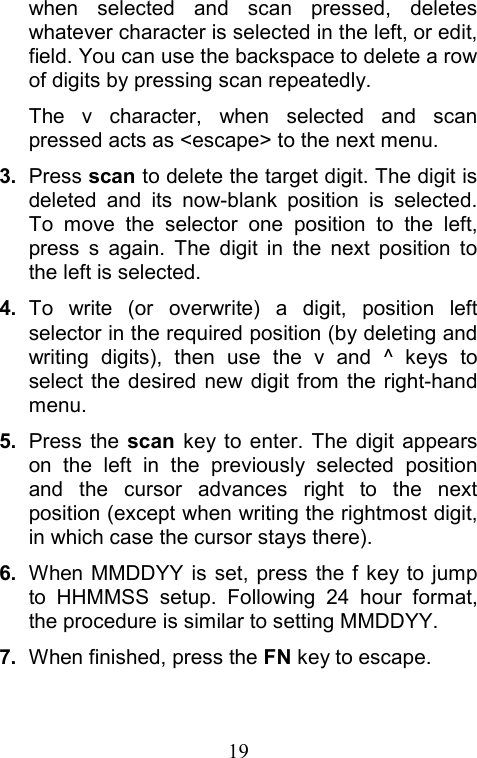  19when selected and scan pressed, deletes whatever character is selected in the left, or edit, field. You can use the backspace to delete a row of digits by pressing scan repeatedly.   The v character, when selected and scan pressed acts as &lt;escape&gt; to the next menu. 3. Press scan to delete the target digit. The digit is deleted and its now-blank position is selected. To move the selector one position to the left, press s again. The digit in the next position to the left is selected. 4.  To write (or overwrite) a digit, position left selector in the required position (by deleting and writing digits), then use the v and ^ keys to select the desired new digit from the right-hand menu. 5.  Press the scan key to enter. The digit appears on the left in the previously selected position and the cursor advances right to the next position (except when writing the rightmost digit, in which case the cursor stays there). 6.  When MMDDYY is set, press the f key to jump to HHMMSS setup. Following 24 hour format, the procedure is similar to setting MMDDYY. 7.  When finished, press the FN key to escape.  