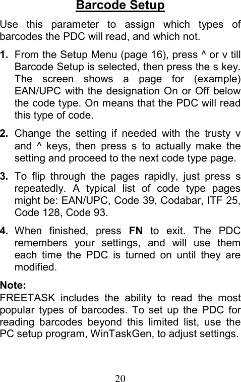  20Barcode Setup Use this parameter to assign which types of barcodes the PDC will read, and which not. 1.  From the Setup Menu (page 16), press ^ or v till Barcode Setup is selected, then press the s key. The screen shows a page for (example) EAN/UPC with the designation On or Off below the code type. On means that the PDC will read this type of code. 2.  Change the setting if needed with the trusty v and ^ keys, then press s to actually make the setting and proceed to the next code type page. 3.  To flip through the pages rapidly, just press s repeatedly. A typical list of code type pages might be: EAN/UPC, Code 39, Codabar, ITF 25, Code 128, Code 93. 4.  When finished, press FN to exit. The PDC remembers your settings, and will use them each time the PDC is turned on until they are modified. Note: FREETASK includes the ability to read the most popular types of barcodes. To set up the PDC for reading barcodes beyond this limited list, use the PC setup program, WinTaskGen, to adjust settings. 