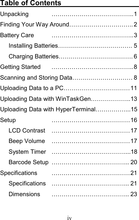  ivTable of Contents                       Unpacking ………………………………….. 1 Finding Your Way Around………………………….. 2 Battery Care  ………………………………….. 3 Installing Batteries………………………………. 5 Charging Batteries………………………………. 6 Getting Started  ………………………………….. 8 Scanning and Storing Data………………………… 8 Uploading Data to a PC…………………………… 11 Uploading Data with WinTaskGen……………….. 13 Uploading Data with HyperTerminal……………...15 Setup ………………………………… 16 LCD Contrast  ………………………………… 17 Beep Volume  ………………………………… 17 System Timer  ………………………………....18 Barcode Setup  ………………………………... 20 Specifications ………………………………… 21 Specifications ………………………………... 21 Dimensions ………………………………... 23 