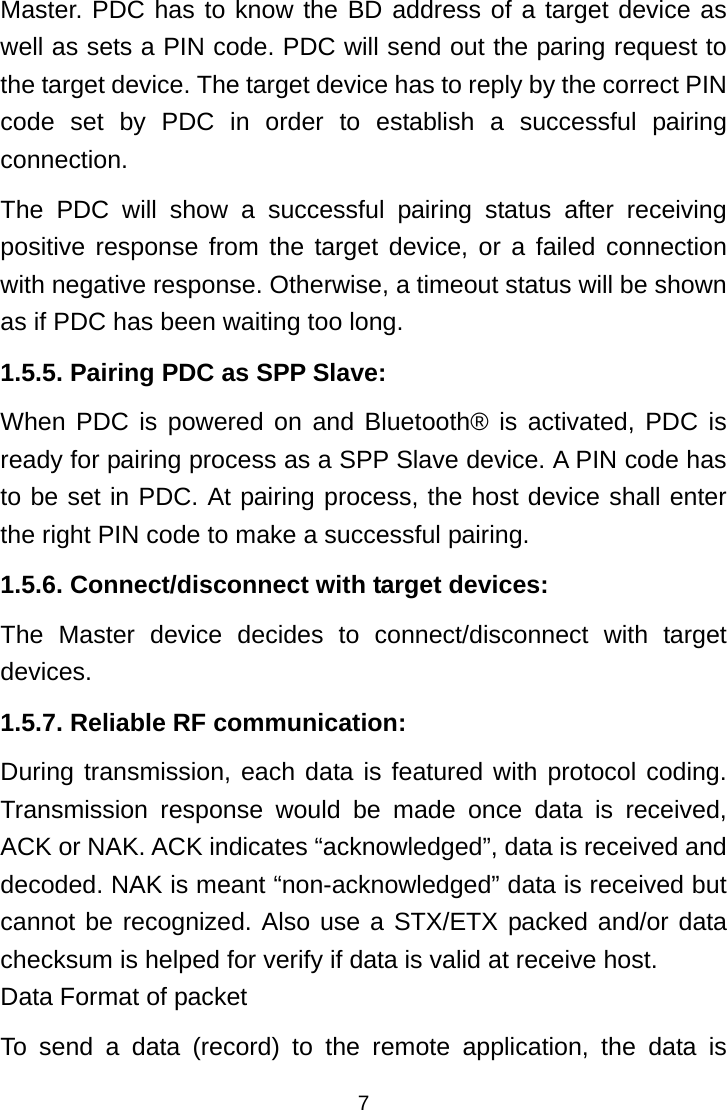  7Master. PDC has to know the BD address of a target device as well as sets a PIN code. PDC will send out the paring request to the target device. The target device has to reply by the correct PIN code set by PDC in order to establish a successful pairing connection. The PDC will show a successful pairing status after receiving positive response from the target device, or a failed connection with negative response. Otherwise, a timeout status will be shown as if PDC has been waiting too long. 1.5.5. Pairing PDC as SPP Slave: When PDC is powered on and Bluetooth® is activated, PDC is ready for pairing process as a SPP Slave device. A PIN code has to be set in PDC. At pairing process, the host device shall enter the right PIN code to make a successful pairing. 1.5.6. Connect/disconnect with target devices: The Master device decides to connect/disconnect with target devices. 1.5.7. Reliable RF communication: During transmission, each data is featured with protocol coding. Transmission response would be made once data is received, ACK or NAK. ACK indicates “acknowledged”, data is received and decoded. NAK is meant “non-acknowledged” data is received but cannot be recognized. Also use a STX/ETX packed and/or data checksum is helped for verify if data is valid at receive host. Data Format of packet To send a data (record) to the remote application, the data is 