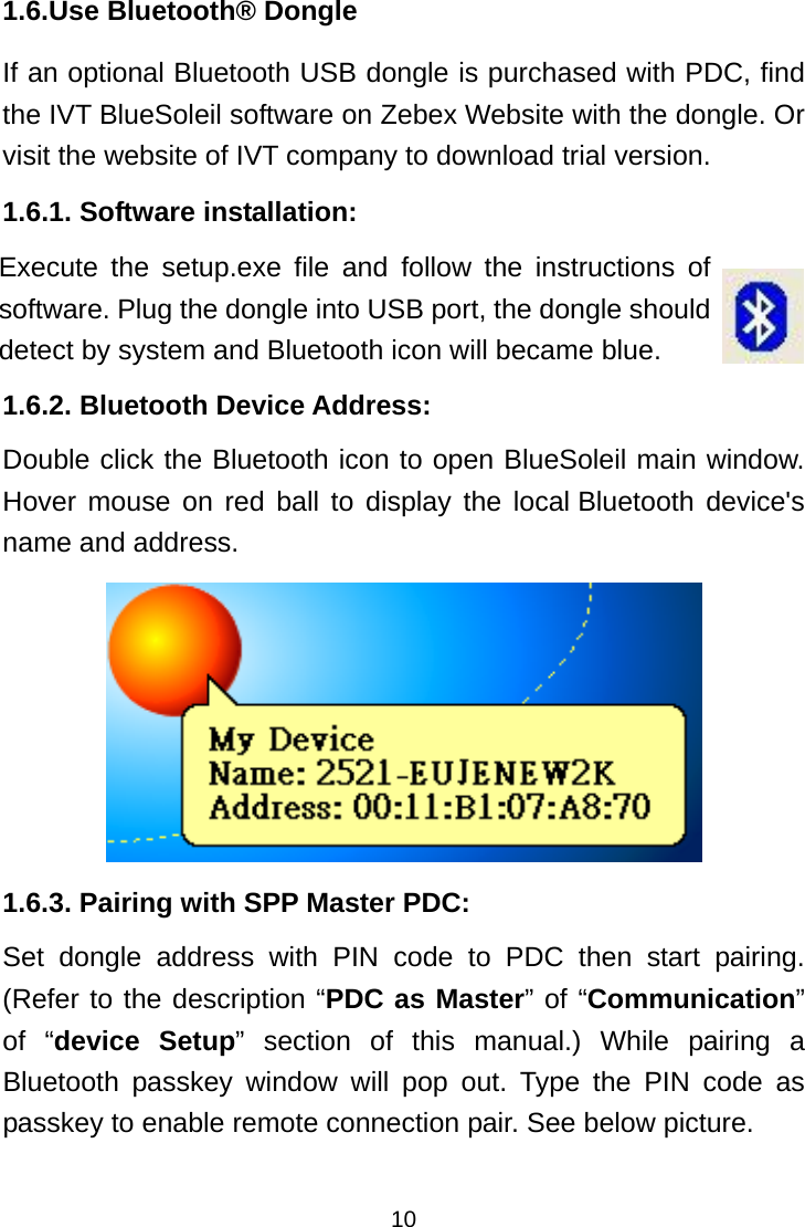  101.6.Use Bluetooth® Dongle If an optional Bluetooth USB dongle is purchased with PDC, find the IVT BlueSoleil software on Zebex Website with the dongle. Or visit the website of IVT company to download trial version. 1.6.1. Software installation:    1.6.2. Bluetooth Device Address: Double click the Bluetooth icon to open BlueSoleil main window. Hover mouse on red ball to display the local Bluetooth device&apos;s name and address.  1.6.3. Pairing with SPP Master PDC: Set dongle address with PIN code to PDC then start pairing. (Refer to the description “PDC as Master” of “Communication” of “device Setup” section of this manual.) While pairing a Bluetooth passkey window will pop out. Type the PIN code as passkey to enable remote connection pair. See below picture.  Execute the setup.exe file and follow the instructions of software. Plug the dongle into USB port, the dongle should detect by system and Bluetooth icon will became blue. 