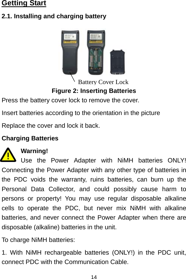  14Getting Start 2.1. Installing and charging battery  Figure 2: Inserting Batteries Press the battery cover lock to remove the cover.   Insert batteries according to the orientation in the picture   Replace the cover and lock it back. Charging Batteries Warning! Use the Power Adapter with NiMH batteries ONLY! Connecting the Power Adapter with any other type of batteries in the PDC voids the warranty, ruins batteries, can burn up the Personal Data Collector, and could possibly cause harm to persons or property! You may use regular disposable alkaline cells to operate the PDC, but never mix NiMH with alkaline batteries, and never connect the Power Adapter when there are disposable (alkaline) batteries in the unit. To charge NiMH batteries: 1. With NiMH rechargeable batteries (ONLY!) in the PDC unit, connect PDC with the Communication Cable. Battery Cover Lock