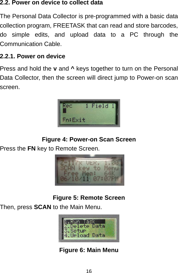 162.2. Power on device to collect data The Personal Data Collector is pre-programmed with a basic data collection program, FREETASK that can read and store barcodes, do simple edits, and upload data to a PC through the Communication Cable. 2.2.1. Power on device Press and hold the v and ^ keys together to turn on the Personal Data Collector, then the screen will direct jump to Power-on scan screen.  Figure 4: Power-on Scan Screen Press the FN key to Remote Screen.  Figure 5: Remote Screen Then, press SCAN to the Main Menu.  Figure 6: Main Menu 