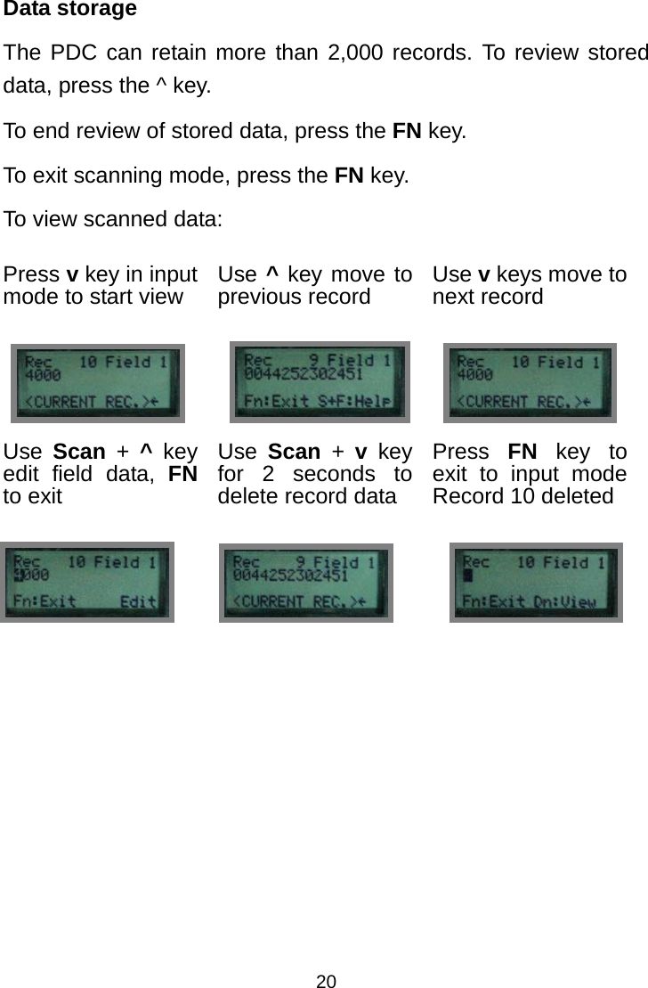  20Data storage The PDC can retain more than 2,000 records. To review stored data, press the ^ key. To end review of stored data, press the FN key. To exit scanning mode, press the FN key. To view scanned data: Press v key in input mode to start view  Use ^ key move to previous record  Use v keys move to next record    Use  Scan + ^ key edit field data, FN to exit Use  Scan + v key for 2 seconds to delete record data Press  FN key to exit to input mode Record 10 deleted                           