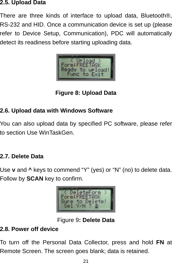  212.5. Upload Data There are three kinds of interface to upload data, Bluetooth®, RS-232 and HID. Once a communication device is set up (please refer to Device Setup, Communication), PDC will automatically detect its readiness before starting uploading data.  Figure 8: Upload Data  2.6. Upload data with Windows Software You can also upload data by specified PC software, please refer to section Use WinTaskGen.  2.7. Delete Data Use v and ^ keys to commend “Y” (yes) or “N” (no) to delete data. Follow by SCAN key to confirm.  Figure 9: Delete Data 2.8. Power off device To turn off the Personal Data Collector, press and hold FN at Remote Screen. The screen goes blank; data is retained. 