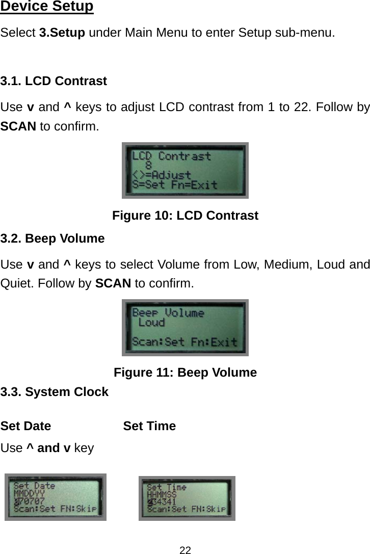  22Device Setup Select 3.Setup under Main Menu to enter Setup sub-menu.  3.1. LCD Contrast Use v and ^ keys to adjust LCD contrast from 1 to 22. Follow by SCAN to confirm.  Figure 10: LCD Contrast 3.2. Beep Volume Use v and ^ keys to select Volume from Low, Medium, Loud and Quiet. Follow by SCAN to confirm.  Figure 11: Beep Volume 3.3. System Clock Set Date Use ^ and v key Set Time              