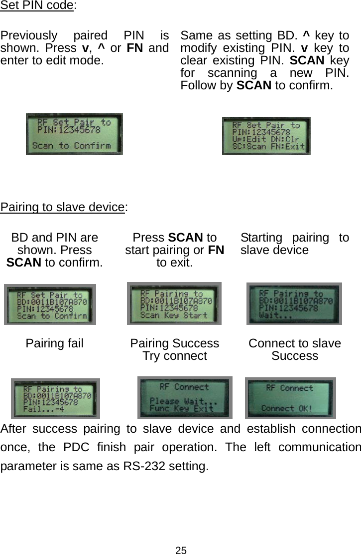  25Set PIN code: Previously paired PIN is shown. Press v, ^ or FN and enter to edit mode. Same as setting BD. ^ key to modify existing PIN. v key to clear existing PIN. SCAN key for scanning a new PIN. Follow by SCAN to confirm.      Pairing to slave device: BD and PIN are shown. Press SCAN to confirm. Press SCAN to start pairing or FN to exit. Starting pairing to slave device    Pairing fail  Pairing Success Try connect  Connect to slave Success    After success pairing to slave device and establish connection once, the PDC finish pair operation. The left communication parameter is same as RS-232 setting.                    