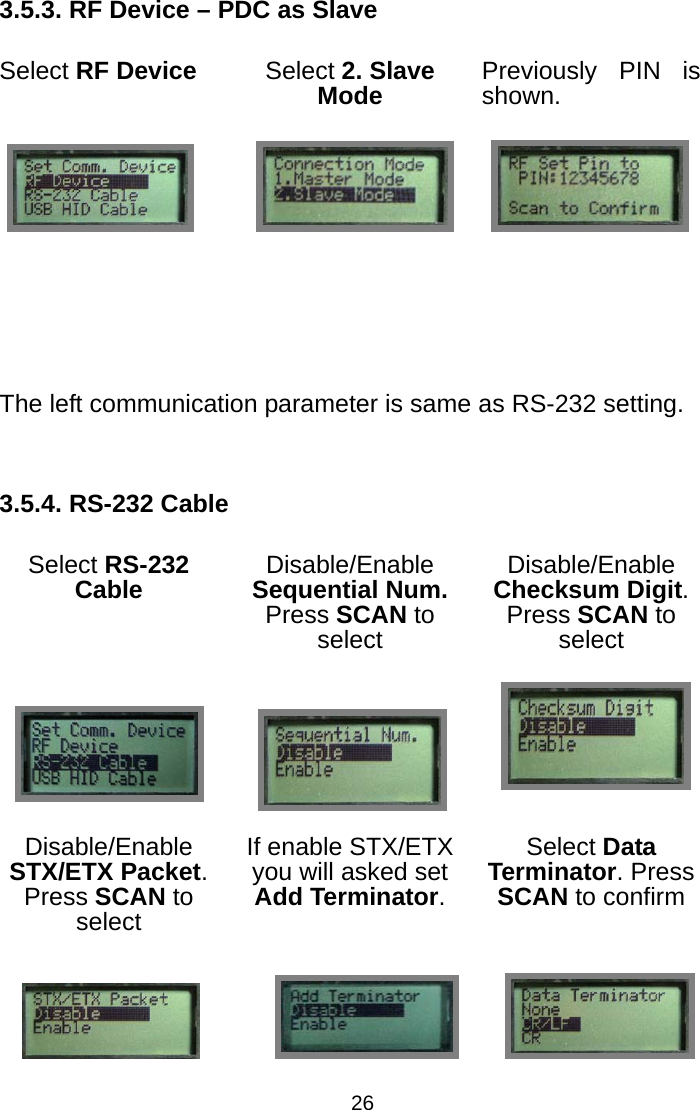  263.5.3. RF Device – PDC as Slave Select RF Device Select 2. Slave Mode Previously PIN is shown.        The left communication parameter is same as RS-232 setting.  3.5.4. RS-232 Cable Select RS-232 Cable Disable/Enable Sequential Num. Press SCAN to select Disable/Enable Checksum Digit. Press SCAN to select    Disable/Enable STX/ETX Packet. Press SCAN to select If enable STX/ETX you will asked set Add Terminator. Select Data Terminator. Press SCAN to confirm                           