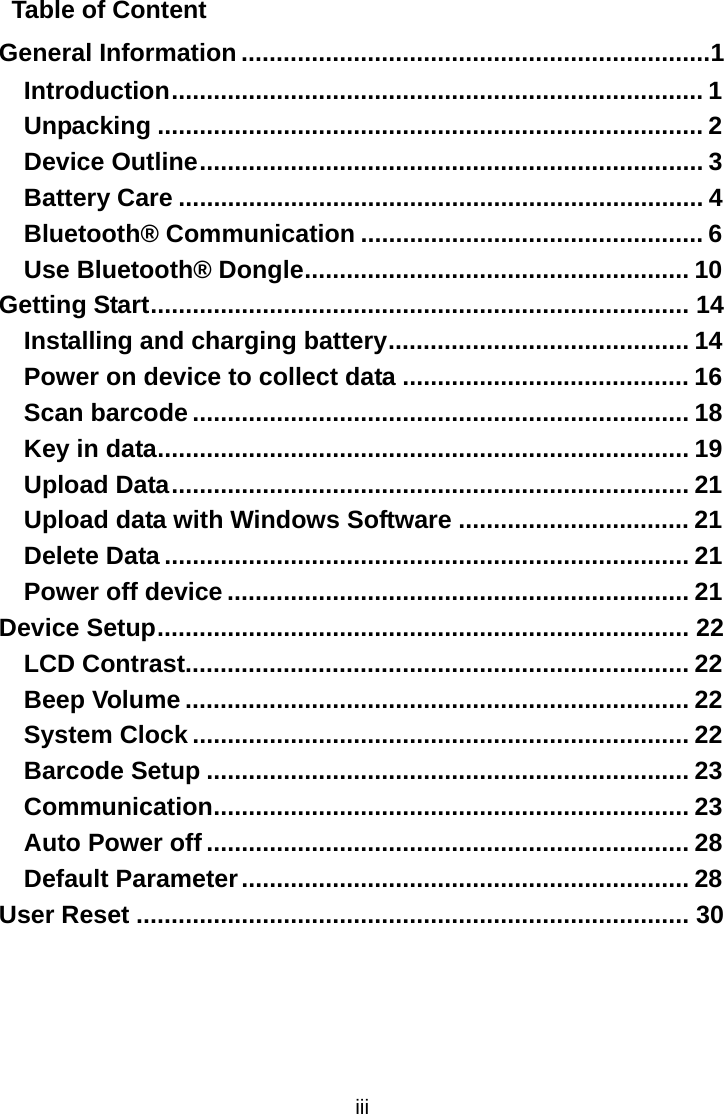  iii Table of Content General Information ...................................................................1 Introduction............................................................................ 1 Unpacking .............................................................................. 2 Device Outline........................................................................ 3 Battery Care ........................................................................... 4 Bluetooth® Communication ................................................. 6 Use Bluetooth® Dongle....................................................... 10 Getting Start............................................................................. 14 Installing and charging battery........................................... 14 Power on device to collect data ......................................... 16 Scan barcode ....................................................................... 18 Key in data............................................................................ 19 Upload Data.......................................................................... 21 Upload data with Windows Software ................................. 21 Delete Data ........................................................................... 21 Power off device .................................................................. 21 Device Setup............................................................................ 22 LCD Contrast........................................................................ 22 Beep Volume ........................................................................ 22 System Clock ....................................................................... 22 Barcode Setup ..................................................................... 23 Communication.................................................................... 23 Auto Power off ..................................................................... 28 Default Parameter................................................................ 28 User Reset ............................................................................... 30   