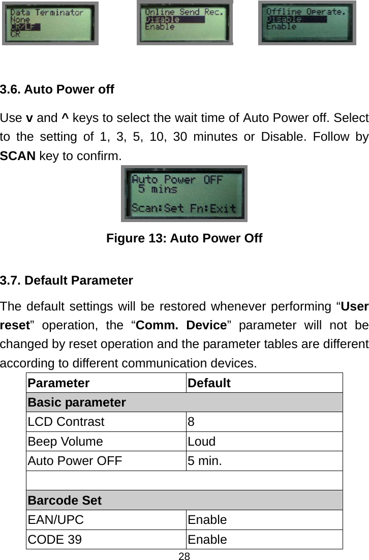  28    3.6. Auto Power off Use v and ^ keys to select the wait time of Auto Power off. Select to the setting of 1, 3, 5, 10, 30 minutes or Disable. Follow by SCAN key to confirm.  Figure 13: Auto Power Off  3.7. Default Parameter The default settings will be restored whenever performing “User reset” operation, the “Comm. Device” parameter will not be changed by reset operation and the parameter tables are different according to different communication devices. Parameter Default Basic parameter LCD Contrast  8 Beep Volume  Loud Auto Power OFF  5 min.  Barcode Set EAN/UPC Enable CODE 39  Enable             