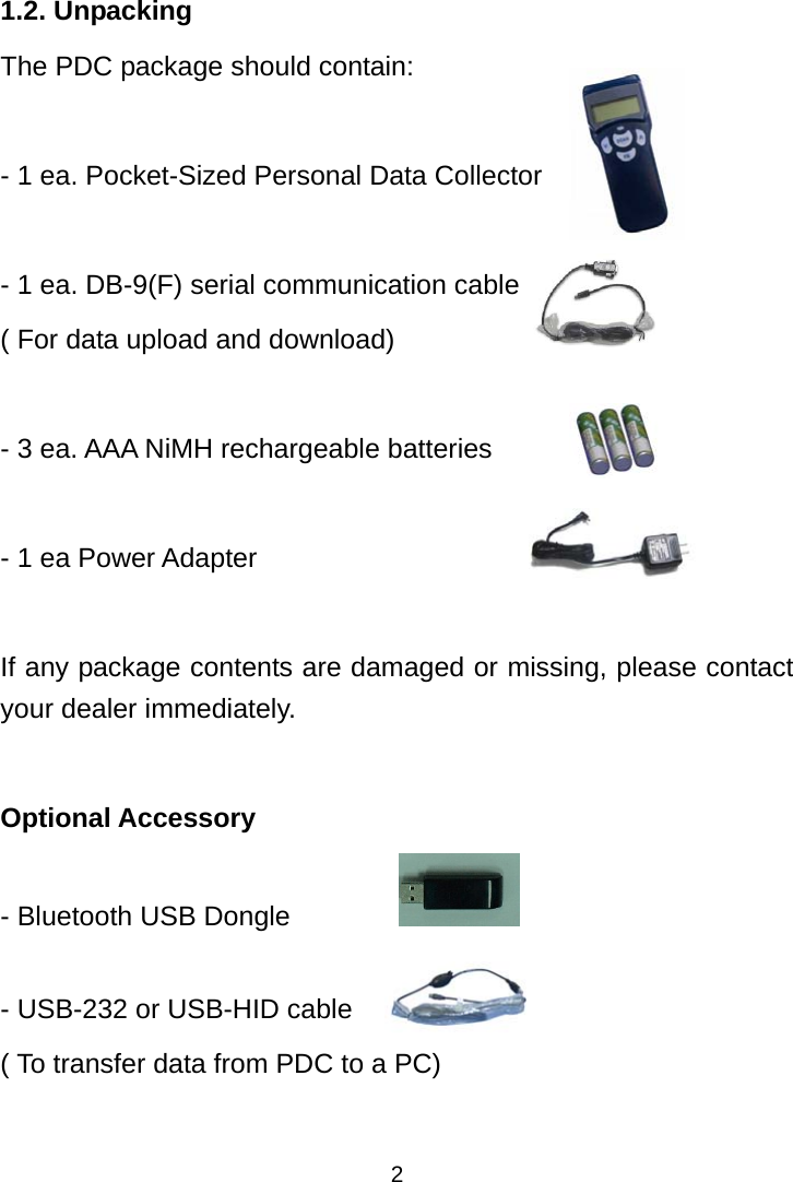  2 1.2. Unpacking The PDC package should contain:    - 1 ea. Pocket-Sized Personal Data Collector    - 1 ea. DB-9(F) serial communication cable ( For data upload and download)  - 3 ea. AAA NiMH rechargeable batteries  - 1 ea Power Adapter  If any package contents are damaged or missing, please contact your dealer immediately.  Optional Accessory - Bluetooth USB Dongle           - USB-232 or USB-HID cable   ( To transfer data from PDC to a PC)  