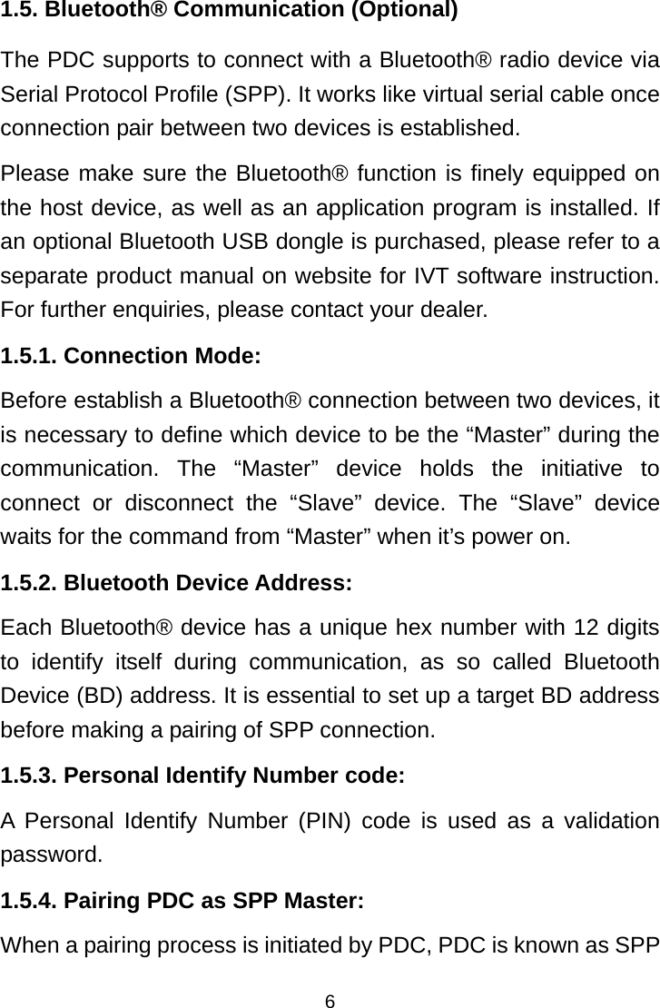  61.5. Bluetooth® Communication (Optional) The PDC supports to connect with a Bluetooth® radio device via Serial Protocol Profile (SPP). It works like virtual serial cable once connection pair between two devices is established. Please make sure the Bluetooth® function is finely equipped on the host device, as well as an application program is installed. If an optional Bluetooth USB dongle is purchased, please refer to a separate product manual on website for IVT software instruction. For further enquiries, please contact your dealer. 1.5.1. Connection Mode: Before establish a Bluetooth® connection between two devices, it is necessary to define which device to be the “Master” during the communication. The “Master” device holds the initiative to connect or disconnect the “Slave” device. The “Slave” device waits for the command from “Master” when it’s power on. 1.5.2. Bluetooth Device Address: Each Bluetooth® device has a unique hex number with 12 digits to identify itself during communication, as so called Bluetooth Device (BD) address. It is essential to set up a target BD address before making a pairing of SPP connection. 1.5.3. Personal Identify Number code: A Personal Identify Number (PIN) code is used as a validation password. 1.5.4. Pairing PDC as SPP Master: When a pairing process is initiated by PDC, PDC is known as SPP 