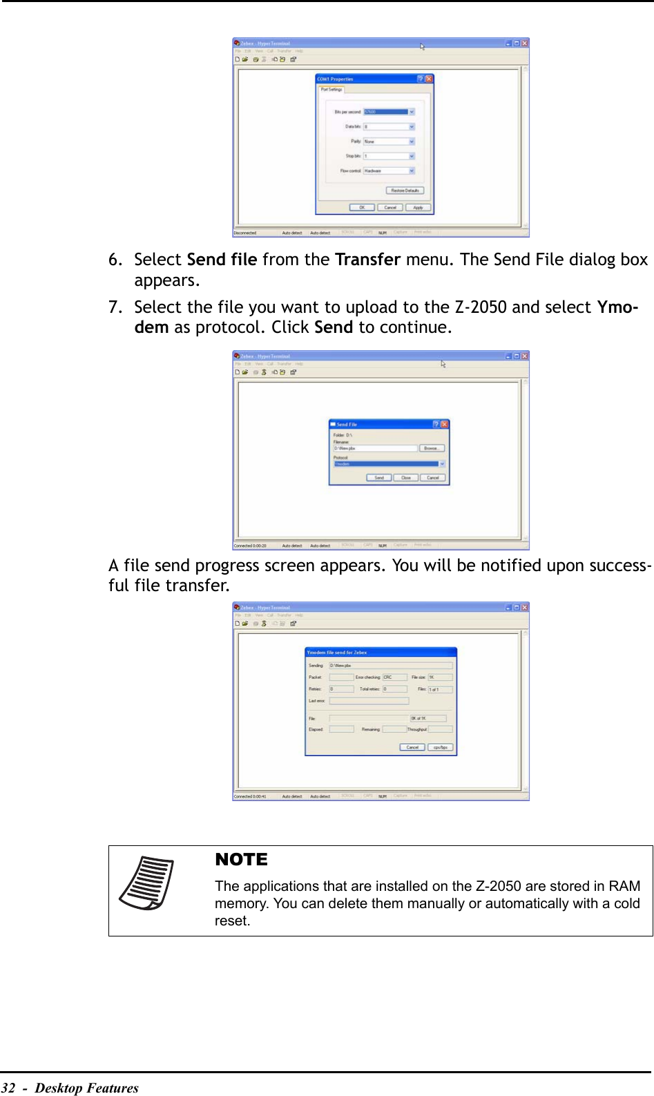 32  -  Desktop Features6. Select Send file from the Transfer menu. The Send File dialog box appears.7. Select the file you want to upload to the Z-2050 and select Ymo-dem as protocol. Click Send to continue.A file send progress screen appears. You will be notified upon success-ful file transfer.NOTEThe applications that are installed on the Z-2050 are stored in RAM memory. You can delete them manually or automatically with a cold reset.