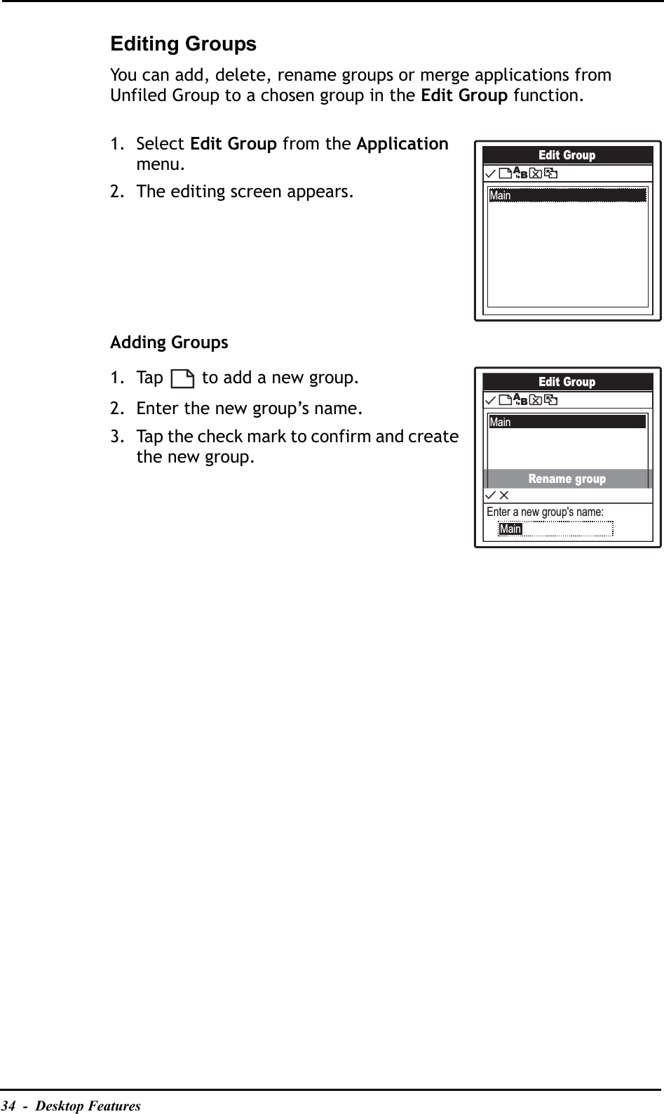 34  -  Desktop FeaturesEditing GroupsYou can add, delete, rename groups or merge applications from Unfiled Group to a chosen group in the Edit Group function.1. Select Edit Group from the Applicationmenu.2. The editing screen appears.Adding Groups1. Tap   to add a new group.2. Enter the new group’s name.3. Tap the check mark to confirm and create the new group.Edit GroupMainABEdit GroupMainABRename groupEnter a new group&apos;s name:Main