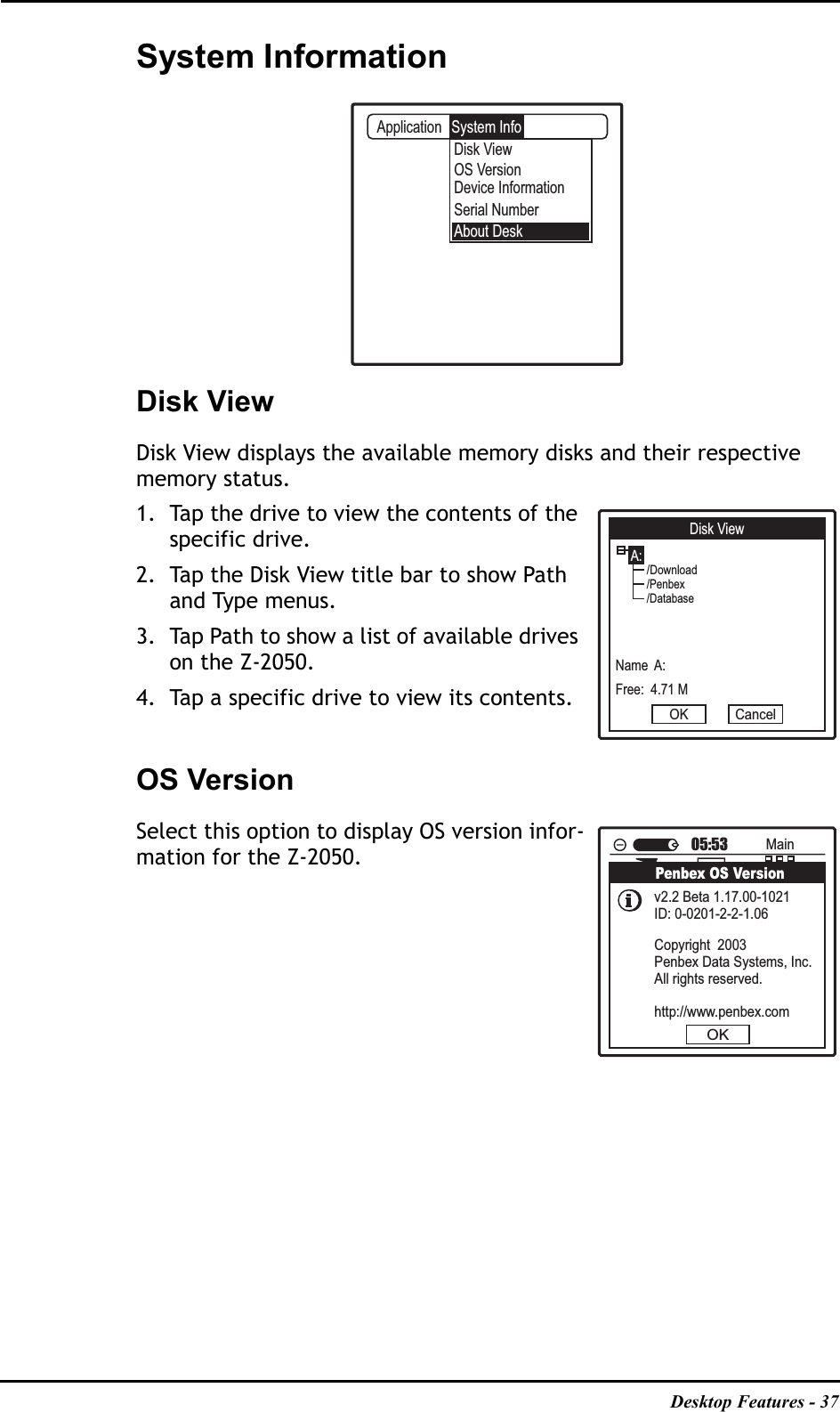Desktop Features - 37System InformationDisk ViewDisk View displays the available memory disks and their respective memory status.1. Tap the drive to view the contents of the specific drive.2. Tap the Disk View title bar to show Path and Type menus. 3. Tap Path to show a list of available drives on the Z-2050. 4. Tap a specific drive to view its contents.OS VersionSelect this option to display OS version infor-mation for the Z-2050.ApplicationDisk ViewAbout DeskOS VersionDevice InformationSerial NumberSystem InfoDisk ViewA:Name  A:Free:  4.71 MOK Cancel/Download/Penbex/DatabaseMainFileMgrConsoleNetworkBackupDemoScanBluetoothIrdaTest05:53Penbex OS VersionOKv2.2 Beta 1.17.00-1021ID: 0-0201-2-2-1.06Copyright  2003Penbex Data Systems, Inc.All rights reserved.http://www.penbex.com