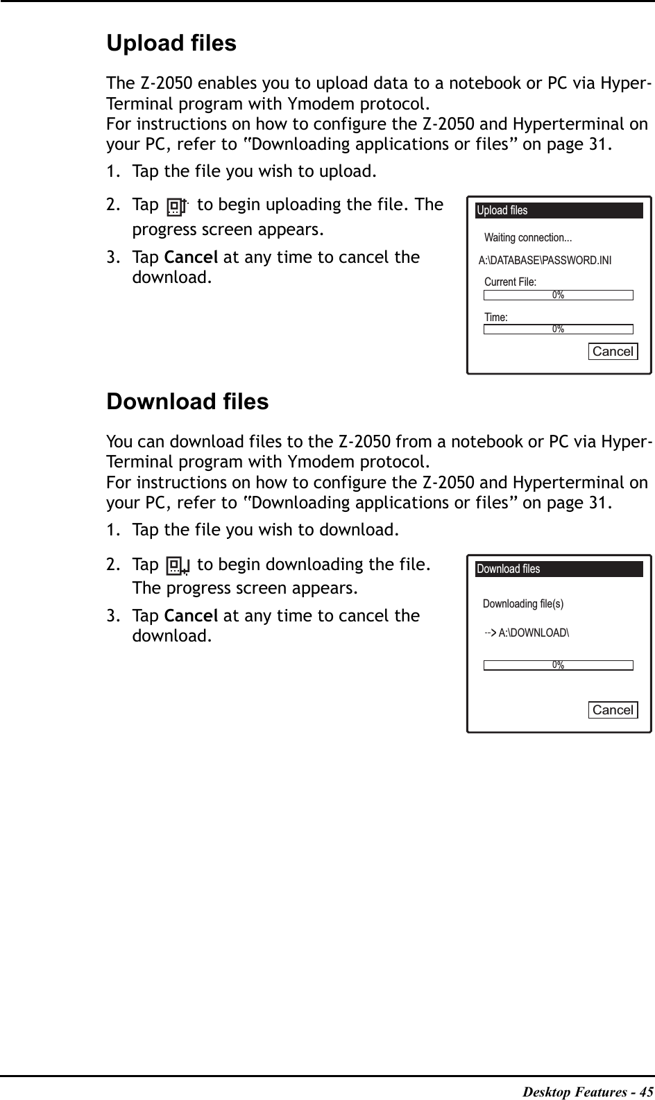Desktop Features - 45Upload filesThe Z-2050 enables you to upload data to a notebook or PC via Hyper-Terminal program with Ymodem protocol.For instructions on how to configure the Z-2050 and Hyperterminal on your PC, refer to “Downloading applications or files” on page 31.1. Tap the file you wish to upload.2. Tap   to begin uploading the file. The progress screen appears.3. Tap Cancel at any time to cancel the download.Download filesYou can download files to the Z-2050 from a notebook or PC via Hyper-Terminal program with Ymodem protocol.For instructions on how to configure the Z-2050 and Hyperterminal on your PC, refer to “Downloading applications or files” on page 31.1. Tap the file you wish to download.2. Tap   to begin downloading the file. The progress screen appears.3. Tap Cancel at any time to cancel the download.Upload filesWaiting connection...Current File:Time:A:\DATABASE\PASSWORD.INI0%0%CancelDownload filesDownloading file(s)A:\DOWNLOAD\0%Cancel