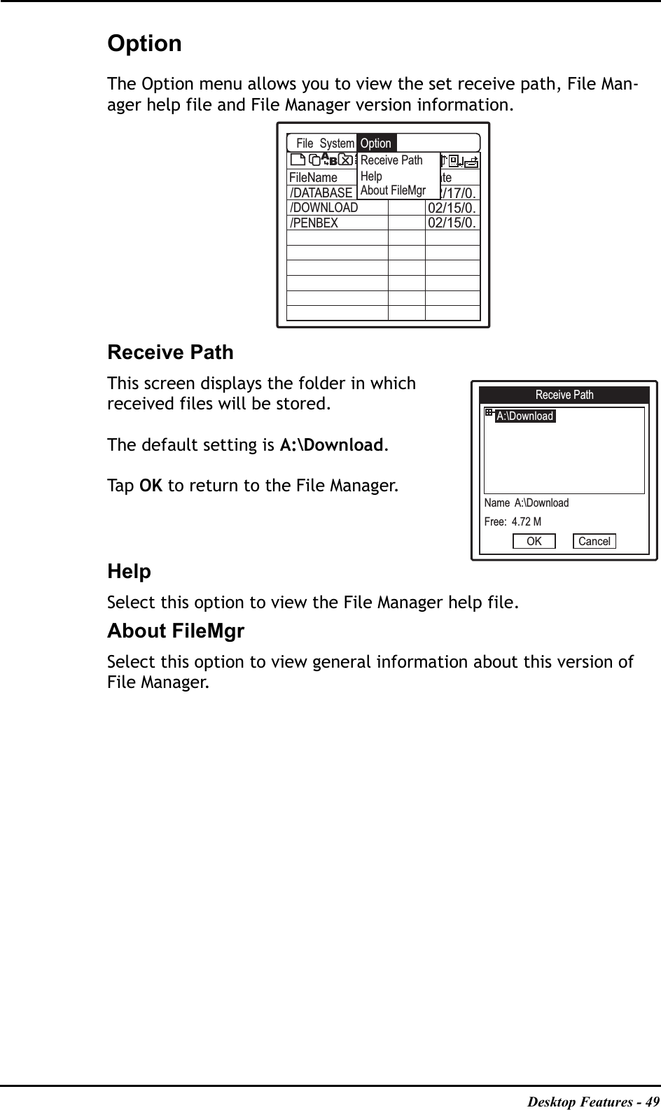 Desktop Features - 49OptionThe Option menu allows you to view the set receive path, File Man-ager help file and File Manager version information.Receive PathThis screen displays the folder in which received files will be stored.The default setting is A:\Download.Ta p   OK to return to the File Manager.HelpSelect this option to view the File Manager help file.About FileMgrSelect this option to view general information about this version of File Manager.A:\FileName Size Date02/17/0.02/15/0.02/15/0./DATABASE/DOWNLOAD/PENBEXABFileReceive PathHelpAbout FileMgrSystem OptionReceive Path A:\DownloadName  A:\DownloadFree:  4.72 MOK Cancel