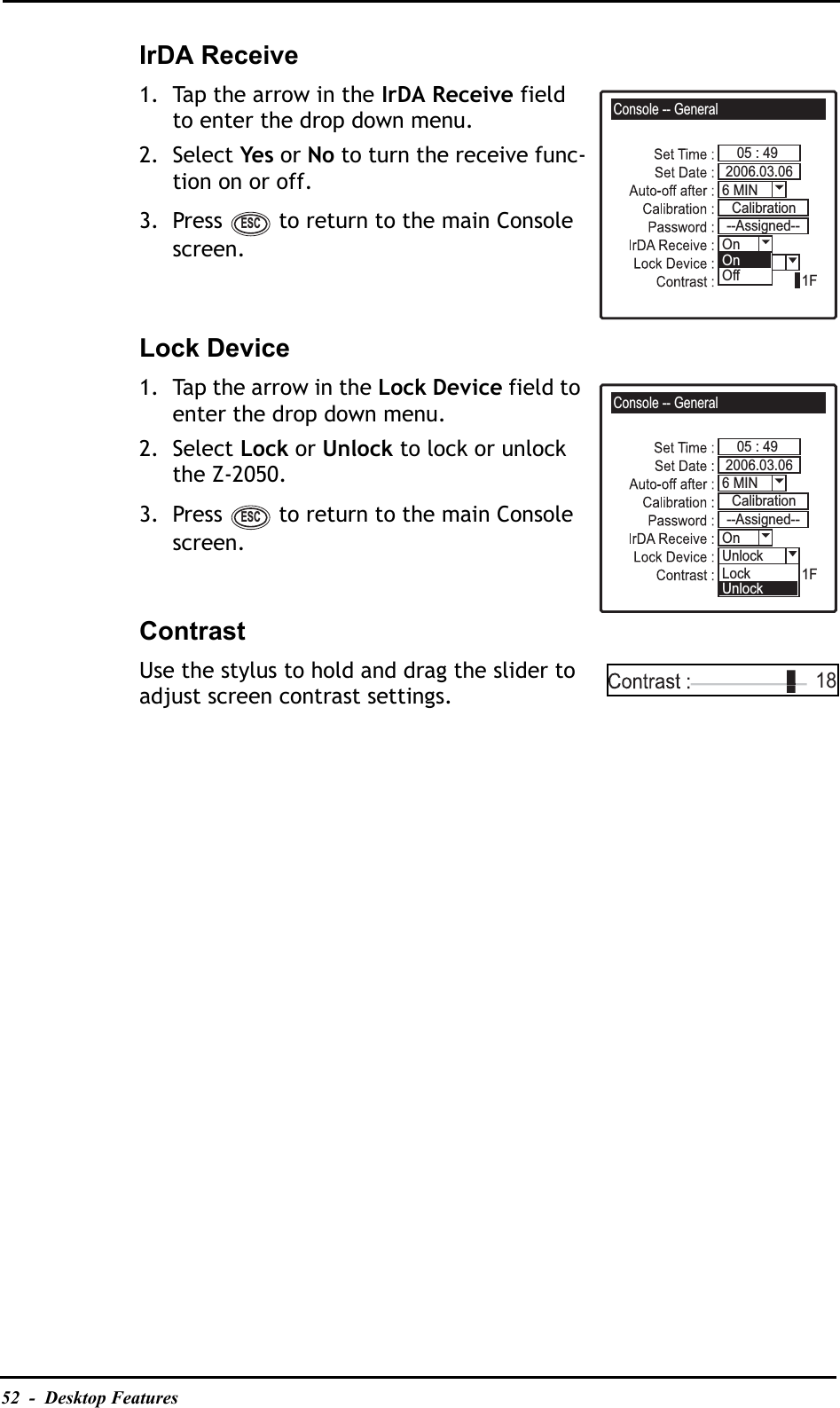 52  -  Desktop FeaturesIrDA Receive1. Tap the arrow in the IrDA Receive field to enter the drop down menu.2. Select Yes or No to turn the receive func-tion on or off.3. Press   to return to the main Console screen.Lock Device1. Tap the arrow in the Lock Device field to enter the drop down menu.2. Select Lock or Unlock to lock or unlock the Z-2050.3. Press   to return to the main Console screen.ContrastUse the stylus to hold and drag the slider to adjust screen contrast settings.Console -- General05 : 491F6 MIN2006.03.06On--Assigned--CalibrationUnlockOffOnESCConsole -- General05 : 491F6 MIN2006.03.06On--Assigned--CalibrationUnlockLockUnlockESC18