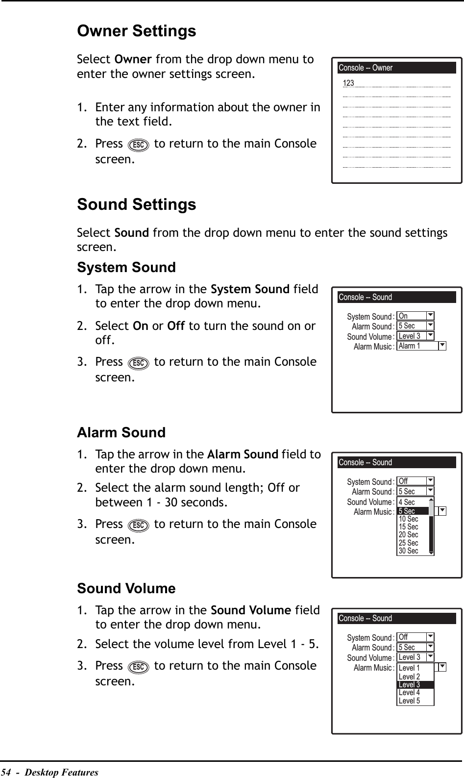 54  -  Desktop FeaturesOwner SettingsSelect Owner from the drop down menu to enter the owner settings screen.1. Enter any information about the owner in the text field.2. Press   to return to the main Console screen.Sound SettingsSelect Sound from the drop down menu to enter the sound settings screen.System Sound1. Tap the arrow in the System Sound field to enter the drop down menu.2. Select On or Off to turn the sound on or off.3. Press   to return to the main Console screen.Alarm Sound1. Tap the arrow in the Alarm Sound field to enter the drop down menu.2. Select the alarm sound length; Off or between 1 - 30 seconds.3. Press   to return to the main Console screen.Sound Volume1. Tap the arrow in the Sound Volume field to enter the drop down menu.2. Select the volume level from Level 1 - 5.3. Press   to return to the main Console screen.Console -- Owner123ESCConsole -- SoundLevel 35 SecOnAlarm 1System SoundSound VolumeAlarm SoundAlarm MusicESCConsole -- SoundLevel 35 SecOffAlarm 1System SoundSound VolumeAlarm SoundAlarm Music4Sec5 Sec10 Sec15 Sec20 Sec25 Sec30 SecESCConsole -- SoundLevel 35 SecOffAlarm 1System SoundSound VolumeAlarm SoundAlarm MusicLevel 1Level 2Level 3Level 4Level 5ESC