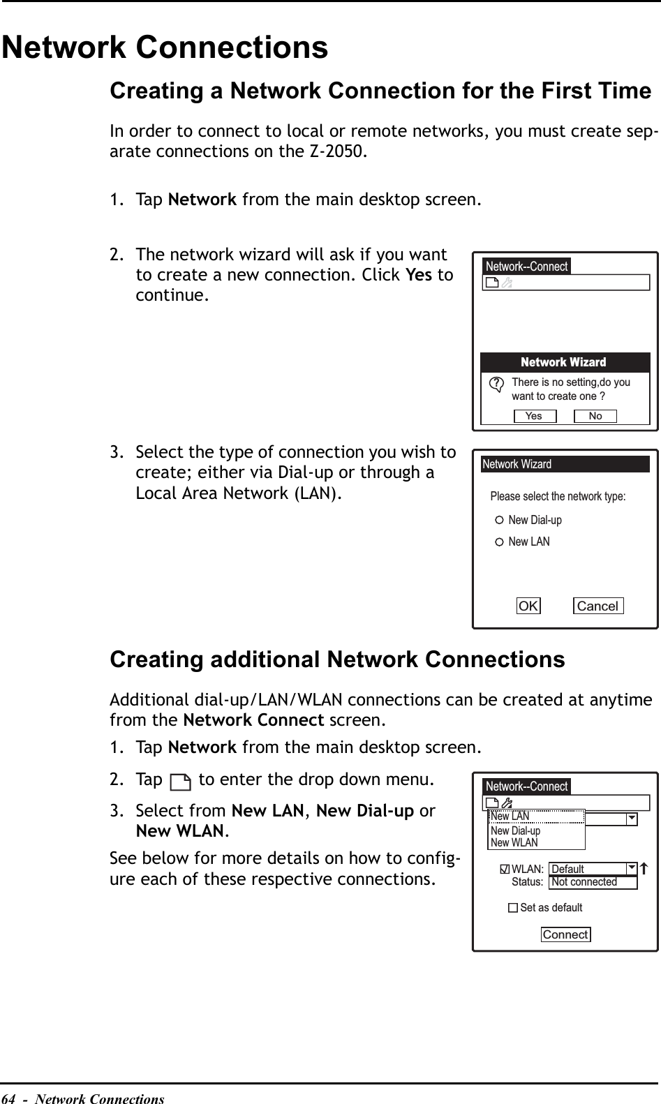 64  -  Network ConnectionsNetwork ConnectionsCreating a Network Connection for the First TimeIn order to connect to local or remote networks, you must create sep-arate connections on the Z-2050.1. Tap Network from the main desktop screen.2. The network wizard will ask if you want to create a new connection. Click Yes to continue.3. Select the type of connection you wish to create; either via Dial-up or through a Local Area Network (LAN).Creating additional Network ConnectionsAdditional dial-up/LAN/WLAN connections can be created at anytime from the Network Connect screen.1. Tap Network from the main desktop screen.2. Tap   to enter the drop down menu.3. Select from New LAN,New Dial-up or New WLAN.See below for more details on how to config-ure each of these respective connections.Network--ConnectNetwork WizardThere is no setting,do youwant to create one ?Yes N o?Network WizardPlease select the network type:New Dial-upNew LANCancelOKNetwork--ConnectNew LANNew Dial-upNew WLANWLAN:Status:   Set as defaultConnectDefaultNot connected