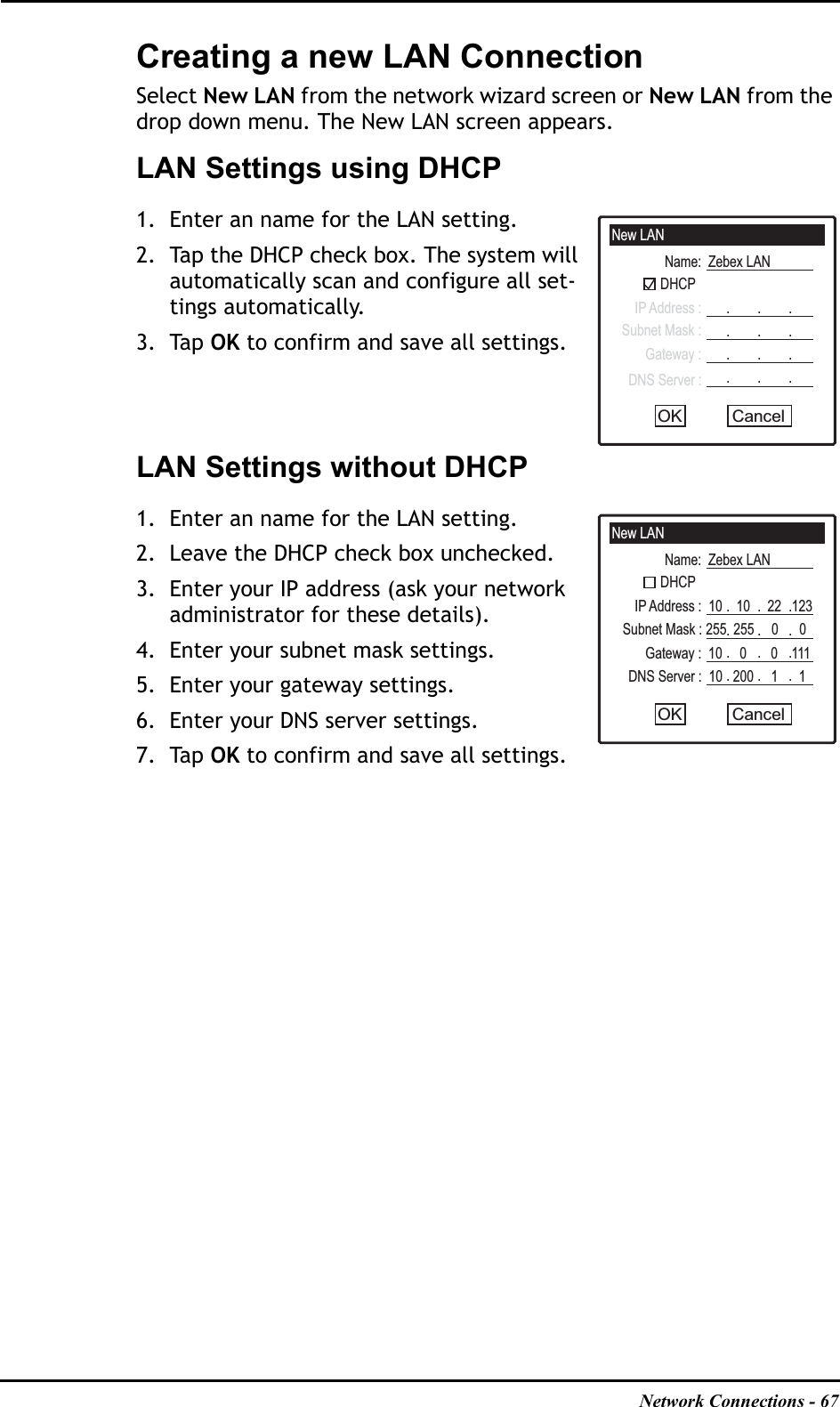 Network Connections - 67Creating a new LAN ConnectionSelect New LAN from the network wizard screen or New LAN from the drop down menu. The New LAN screen appears.LAN Settings using DHCP1. Enter an name for the LAN setting.2. Tap the DHCP check box. The system will automatically scan and configure all set-tings automatically. 3. Tap OK to confirm and save all settings.LAN Settings without DHCP1. Enter an name for the LAN setting.2. Leave the DHCP check box unchecked.3. Enter your IP address (ask your network administrator for these details).4. Enter your subnet mask settings.5. Enter your gateway settings.6. Enter your DNS server settings.7. Tap OK to confirm and save all settings.New LANName:  Zebex LANDHCPIP Address :Subnet Mask :Gateway :DNS Server :CancelOK.        .        ..        .        ..        .        ..        .        .New LANName:  Zebex LANDHCPIP Address :  10    10     22   123Subnet Mask : 255  255     0      0Gateway :  10     0       0    111DNS Server :  10   200     1      1CancelOK.        .        ..        .        ..        .        ..        .        .