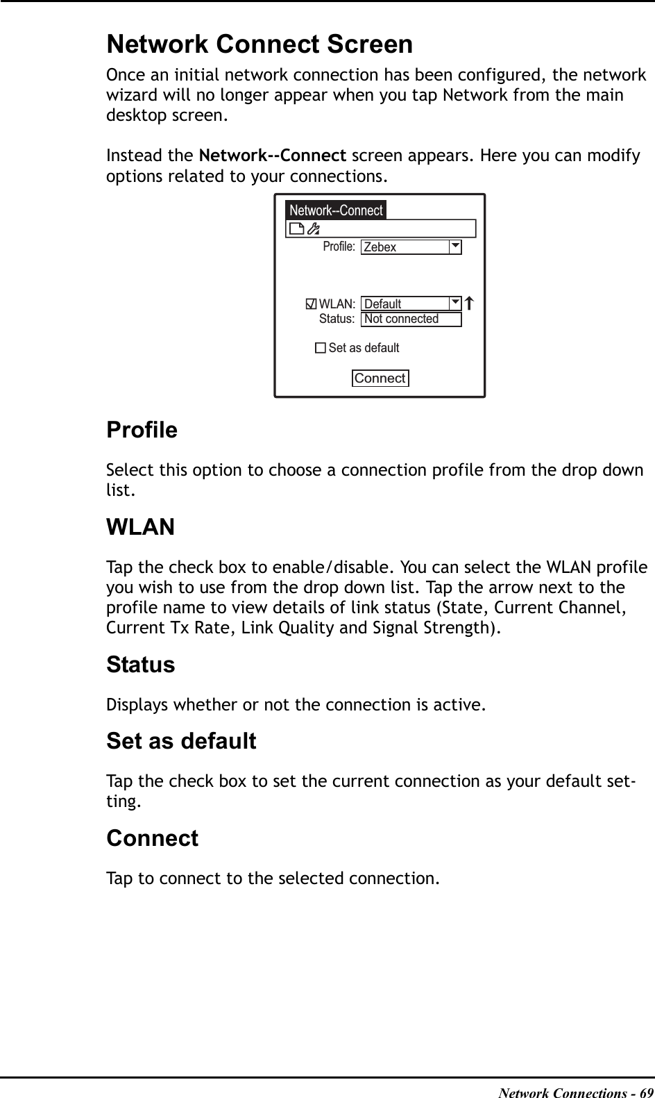 Network Connections - 69Network Connect ScreenOnce an initial network connection has been configured, the network wizard will no longer appear when you tap Network from the main desktop screen.Instead the Network--Connect screen appears. Here you can modify options related to your connections.ProfileSelect this option to choose a connection profile from the drop down list.WLANTap the check box to enable/disable. You can select the WLAN profile you wish to use from the drop down list. Tap the arrow next to the profile name to view details of link status (State, Current Channel, Current Tx Rate, Link Quality and Signal Strength).StatusDisplays whether or not the connection is active.Set as defaultTap the check box to set the current connection as your default set-ting.ConnectTap to connect to the selected connection.Network--ConnectProfile:WLAN:Status:   Set as defaultConnectDefaultNot connectedZebex