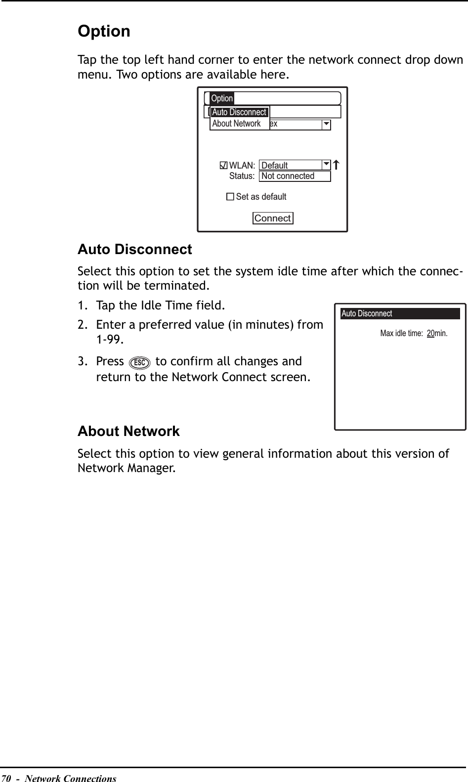 70  -  Network ConnectionsOptionTap the top left hand corner to enter the network connect drop down menu. Two options are available here.Auto DisconnectSelect this option to set the system idle time after which the connec-tion will be terminated.1. Tap the Idle Time field.2. Enter a preferred value (in minutes) from 1-99.3. Press   to confirm all changes and return to the Network Connect screen.About NetworkSelect this option to view general information about this version of Network Manager.Auto DisconnectAbout Network exWLAN:Status:   Set as defaultConnectA:\OptionDefaultNot connectedAuto DisconnectMax idle time:  20min.ESC