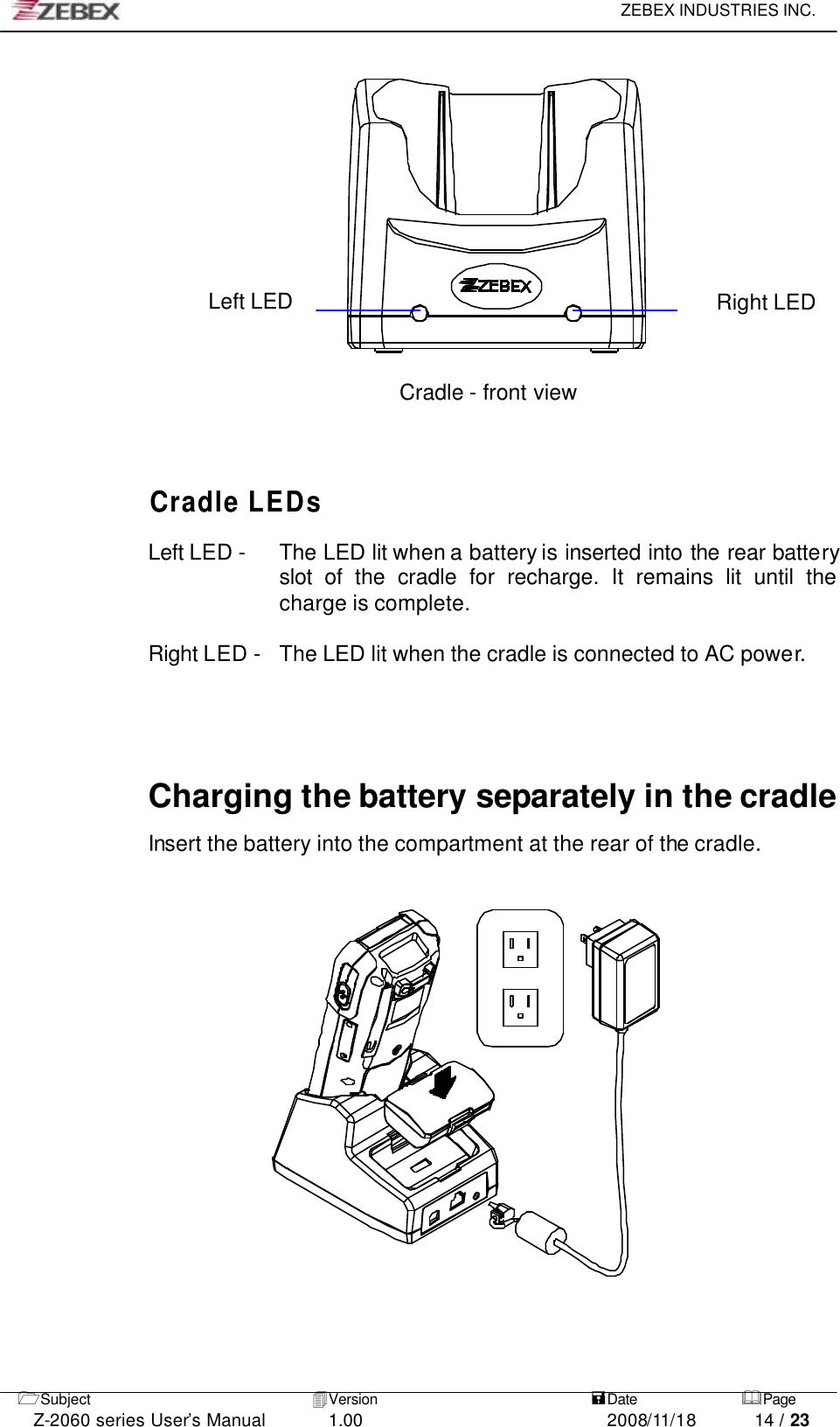     ZEBEX INDUSTRIES INC.   1Subject 4Version   =Date &amp;Page  Z-2060 series User’s Manual 1.00 2008/11/18 14 / 23              Left LED Right LED     Cradle - front view      Cradle LEDs  Left LED -    The LED lit when a battery is inserted into the rear battery slot  of the cradle for recharge. It remains lit until the charge is complete.  Right LED -   The LED lit when the cradle is connected to AC power.    Charging the battery separately in the cradle  Insert the battery into the compartment at the rear of the cradle.                     