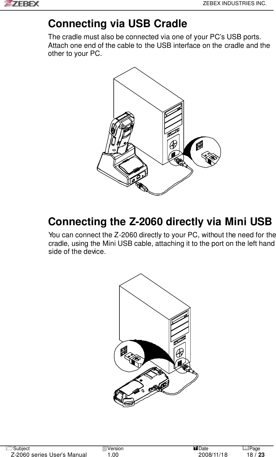     ZEBEX INDUSTRIES INC.   1Subject 4Version   =Date &amp;Page  Z-2060 series User’s Manual 1.00 2008/11/18 18 / 23 Connecting via USB Cradle The cradle must also be connected via one of your PC’s USB ports. Attach one end of the cable to the USB interface on the cradle and the other to your PC.              Connecting the Z-2060 directly via Mini USB You can connect the Z-2060 directly to your PC, without the need for the cradle, using the Mini USB cable, attaching it to the port on the left hand side of the device.                                 