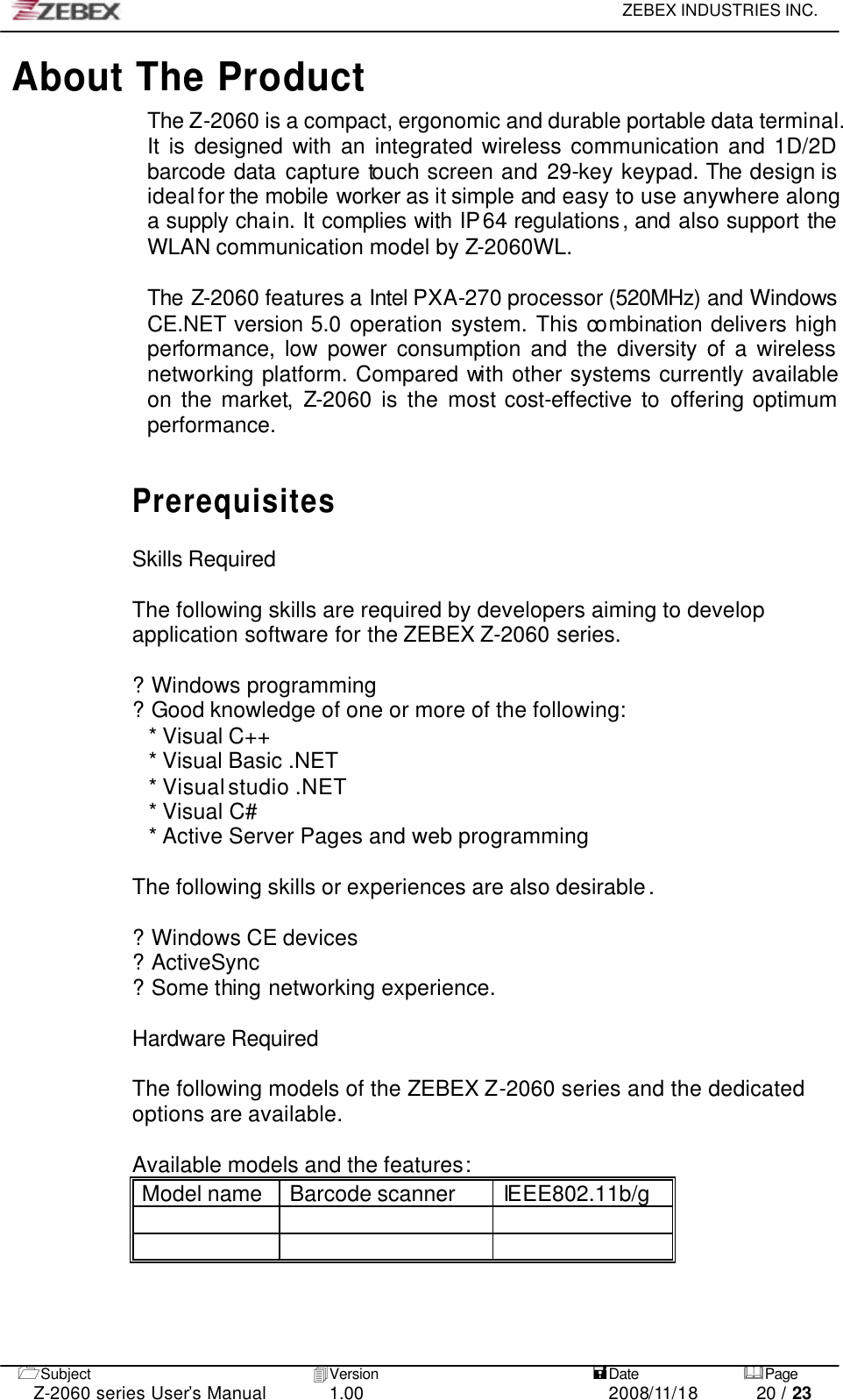     ZEBEX INDUSTRIES INC.   1Subject 4Version   =Date &amp;Page  Z-2060 series User’s Manual 1.00 2008/11/18 20 / 23 About The Product The Z-2060 is a compact, ergonomic and durable portable data terminal. It is designed with an integrated wireless communication and 1D/2D barcode data capture touch screen and 29-key keypad. The design is ideal for the mobile worker as it simple and easy to use anywhere along a supply chain. It complies with IP64 regulations, and also support the WLAN communication model by Z-2060WL.  The Z-2060 features a Intel PXA-270 processor (520MHz) and Windows CE.NET version 5.0 operation system. This combination delivers high performance, low power consumption and the diversity of a wireless networking platform. Compared with other systems currently available on the market,  Z-2060 is the most cost-effective to offering optimum performance.    Prerequisites  Skills Required  The following skills are required by developers aiming to develop application software for the ZEBEX Z-2060 series.  ? Windows programming  ? Good knowledge of one or more of the following:   * Visual C++   * Visual Basic .NET   * Visual studio .NET * Visual C#     * Active Server Pages and web programming     The following skills or experiences are also desirable.  ? Windows CE devices   ? ActiveSync   ? Some thing networking experience.  Hardware Required  The following models of the ZEBEX Z-2060 series and the dedicated options are available.  Available models and the features: Model name Barcode scanner IEEE802.11b/g            