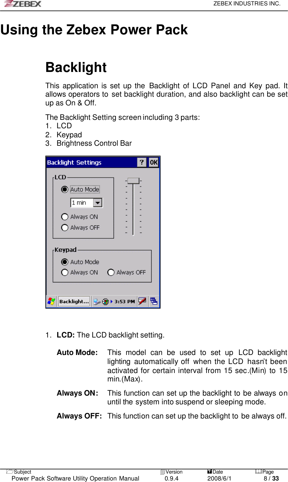     ZEBEX INDUSTRIES INC.   1Subject 4Version           =Date &amp;Page  Power Pack Software Utility Operation Manual 0.9.4    2008/6/1          8 / 33 Using the Zebex Power Pack    Backlight  This application is set up the Backlight  of LCD Panel and Key pad. It allows operators to set backlight duration, and also backlight can be set up as On &amp; Off.    The Backlight Setting screen including 3 parts: 1. LCD 2. Keypad 3. Brightness Control Bar      1. LCD: The LCD backlight setting.  Auto Mode:   This model can be used to set up LCD backlight lighting automatically off  when the LCD hasn’t been activated for certain interval from 15 sec.(Min) to 15 min.(Max).  Always ON:    This function can set up the backlight to be always on until the system into suspend or sleeping mode.  Always OFF:   This function can set up the backlight to be always off.       
