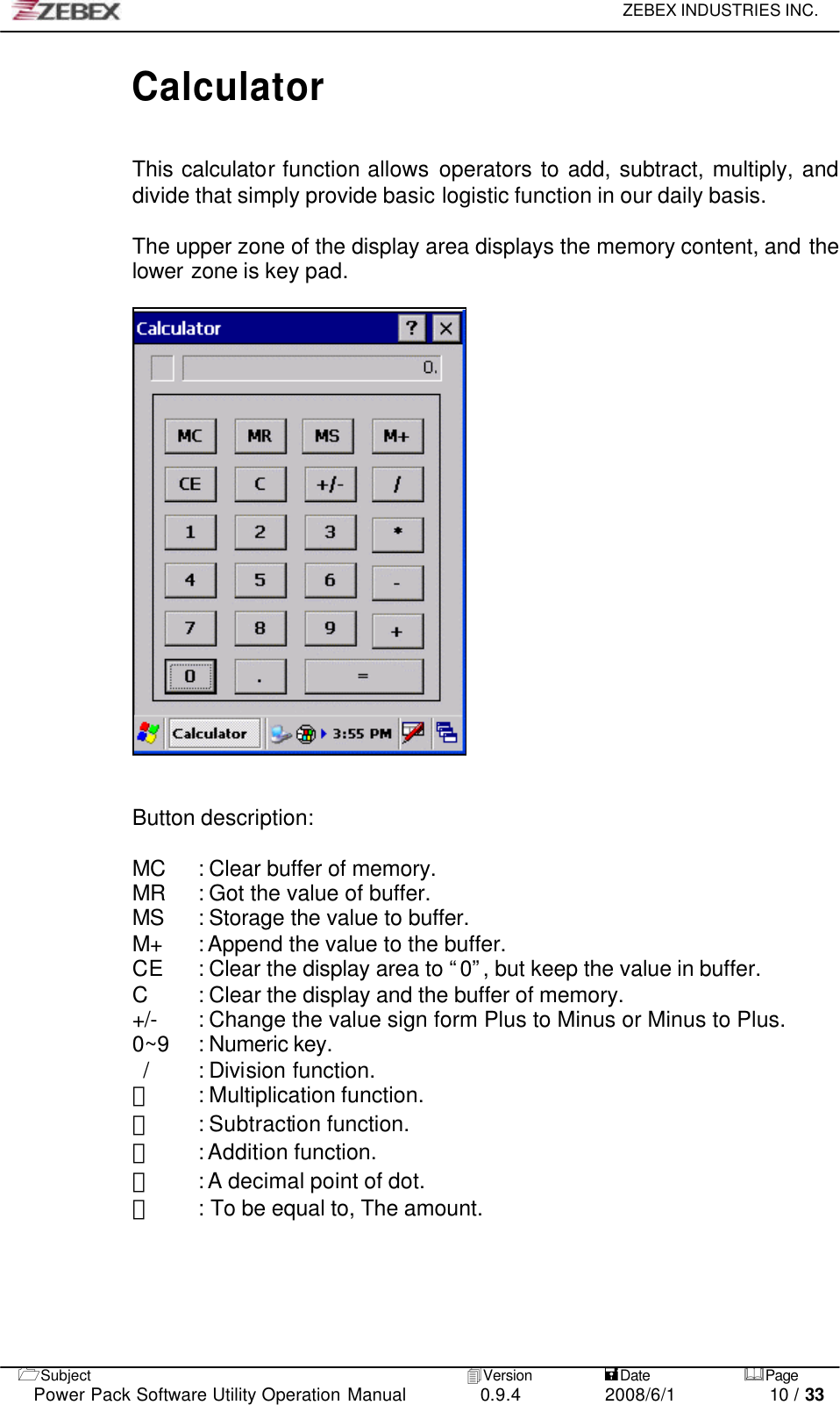     ZEBEX INDUSTRIES INC.   1Subject 4Version           =Date &amp;Page  Power Pack Software Utility Operation Manual 0.9.4    2008/6/1          10 / 33 Calculator  This calculator function allows operators to add, subtract, multiply, and divide that simply provide basic logistic function in our daily basis.    The upper zone of the display area displays the memory content, and the lower zone is key pad.        Button description:  MC : Clear buffer of memory. MR : Got the value of buffer. MS : Storage the value to buffer. M+ : Append the value to the buffer. CE : Clear the display area to “0”, but keep the value in buffer. C : Clear the display and the buffer of memory. +/- : Change the value sign form Plus to Minus or Minus to Plus. 0~9 : Numeric key. / : Division function. ＊ : Multiplication function. － : Subtraction function. ＋ : Addition function. ﹒ : A decimal point of dot. ＝ : To be equal to, The amount.     