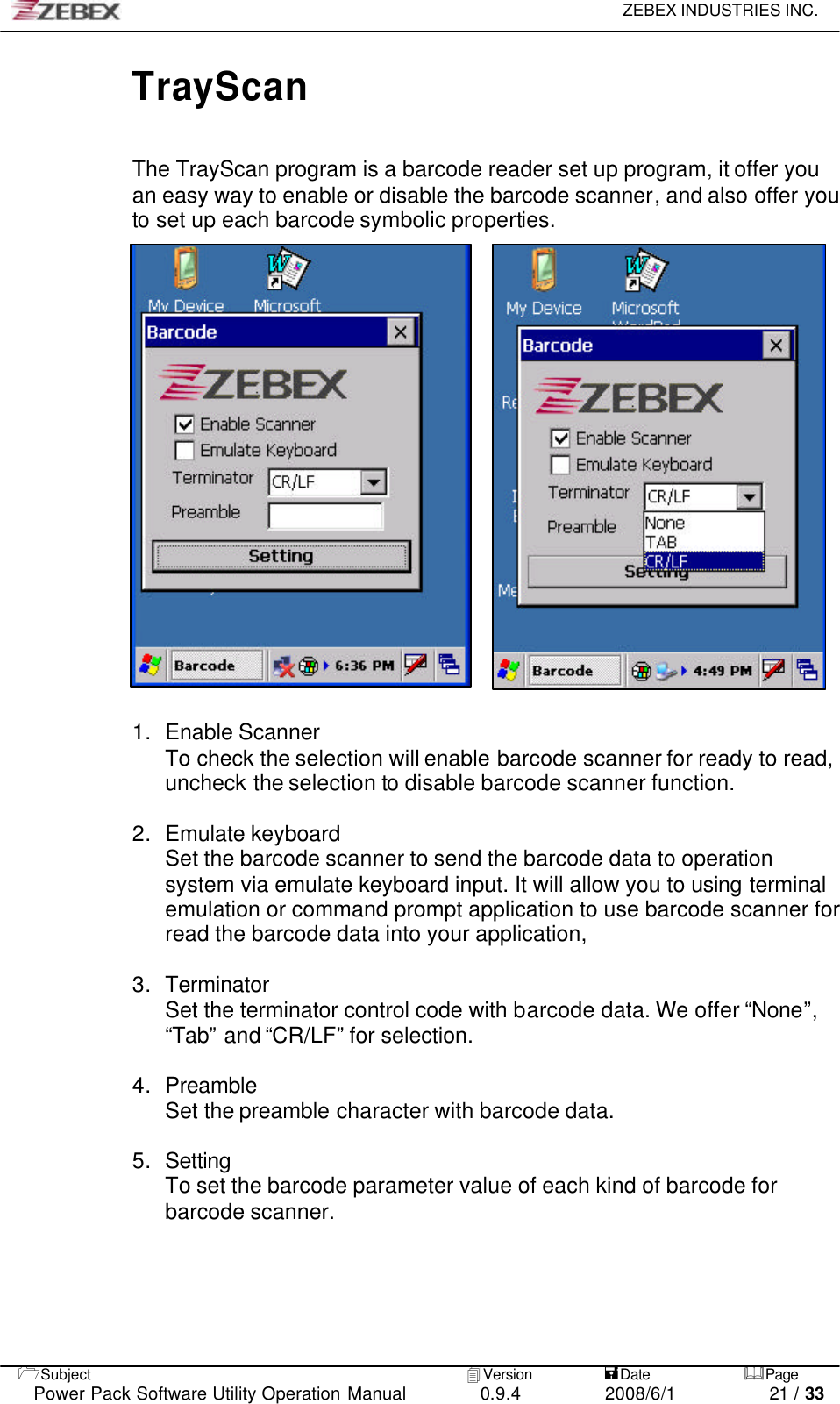     ZEBEX INDUSTRIES INC.   1Subject 4Version           =Date &amp;Page  Power Pack Software Utility Operation Manual 0.9.4    2008/6/1          21 / 33 TrayScan  The TrayScan program is a barcode reader set up program, it offer you an easy way to enable or disable the barcode scanner, and also offer you to set up each barcode symbolic properties.            1. Enable Scanner To check the selection will enable barcode scanner for ready to read, uncheck the selection to disable barcode scanner function.  2. Emulate keyboard Set the barcode scanner to send the barcode data to operation system via emulate keyboard input. It will allow you to using terminal emulation or command prompt application to use barcode scanner for read the barcode data into your application,  3. Terminator Set the terminator control code with barcode data. We offer “None”, “Tab” and “CR/LF” for selection.  4. Preamble Set the preamble character with barcode data.  5. Setting To set the barcode parameter value of each kind of barcode for barcode scanner.    