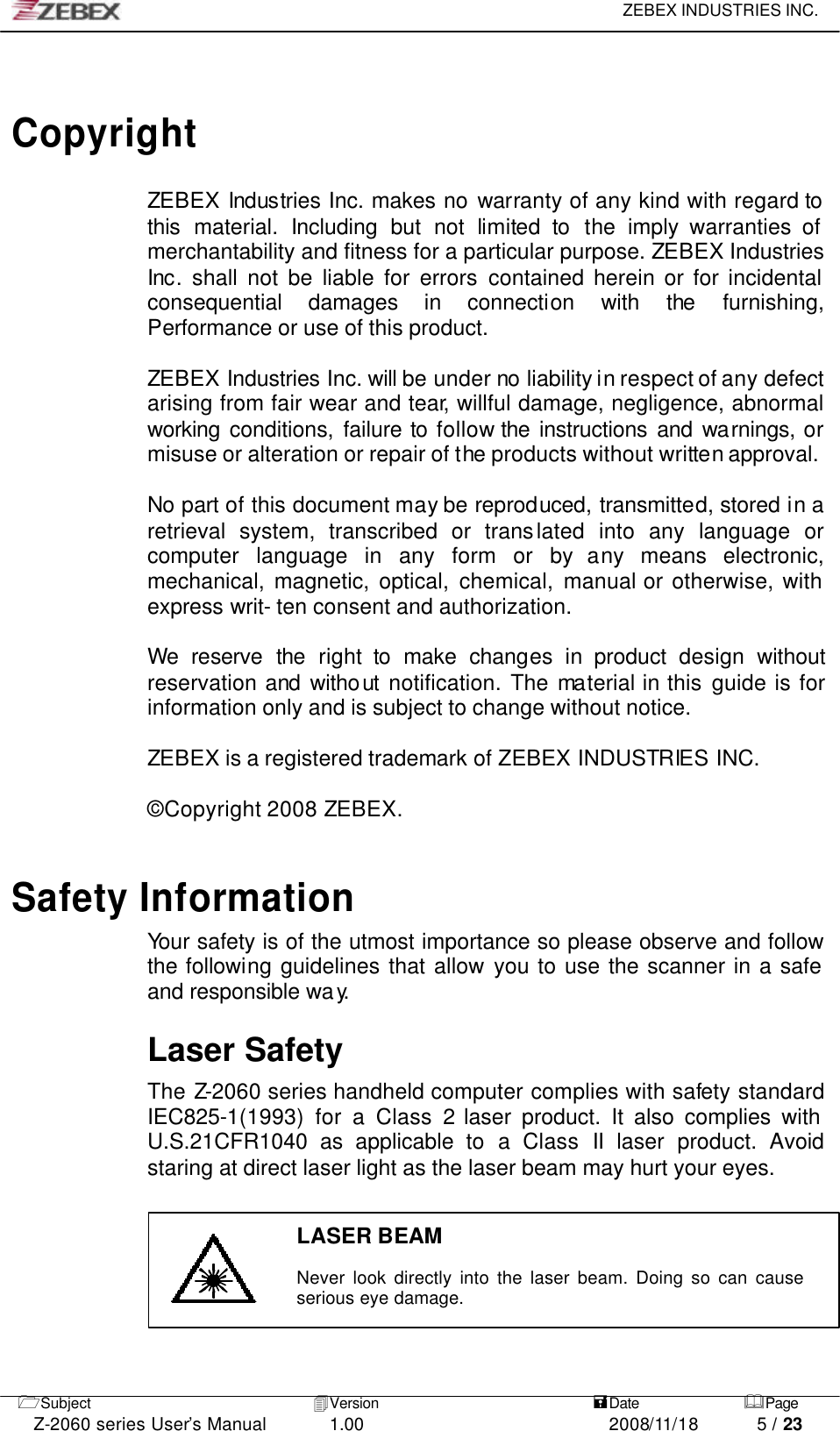     ZEBEX INDUSTRIES INC.   1Subject 4Version   =Date &amp;Page  Z-2060 series User’s Manual 1.00 2008/11/18 5 / 23    Copyright  ZEBEX Industries Inc. makes no warranty of any kind with regard to this material. Including but not limited to the imply warranties of merchantability and fitness for a particular purpose. ZEBEX Industries Inc. shall not be liable for errors contained herein or for incidental consequential damages in connection with the furnishing, Performance or use of this product.  ZEBEX Industries Inc. will be under no liability in respect of any defect arising from fair wear and tear, willful damage, negligence, abnormal working conditions, failure to follow the instructions and warnings, or misuse or alteration or repair of the products without written approval.  No part of this document may be reproduced, transmitted, stored in a retrieval system, transcribed or translated into any language or computer language in any form or by any means electronic, mechanical, magnetic, optical, chemical, manual or otherwise, with express writ- ten consent and authorization.  We reserve the right to make changes in product design without reservation and without notification. The material in this guide is for information only and is subject to change without notice.  ZEBEX is a registered trademark of ZEBEX INDUSTRIES INC.  © Copyright 2008 ZEBEX.    Safety Information Your safety is of the utmost importance so please observe and follow the following guidelines that allow you to use the scanner in a safe and responsible way.   Laser Safety The Z-2060 series handheld computer complies with safety standard IEC825-1(1993) for a Class 2 laser product. It also complies with U.S.21CFR1040 as applicable to a Class II laser product. Avoid staring at direct laser light as the laser beam may hurt your eyes.   LASER BEAM  Never look directly into the laser beam. Doing so can cause serious eye damage.    