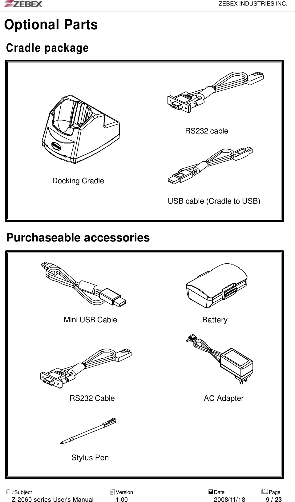     ZEBEX INDUSTRIES INC.   1Subject 4Version   =Date &amp;Page  Z-2060 series User’s Manual 1.00 2008/11/18 9 / 23 Optional Parts  Cradle package        RS232 cable     Docking Cradle                          USB cable (Cradle to USB)                Purchaseable accessories         Mini USB Cable                      Battery                                                       RS232 Cable                       AC Adapter     Stylus Pen  