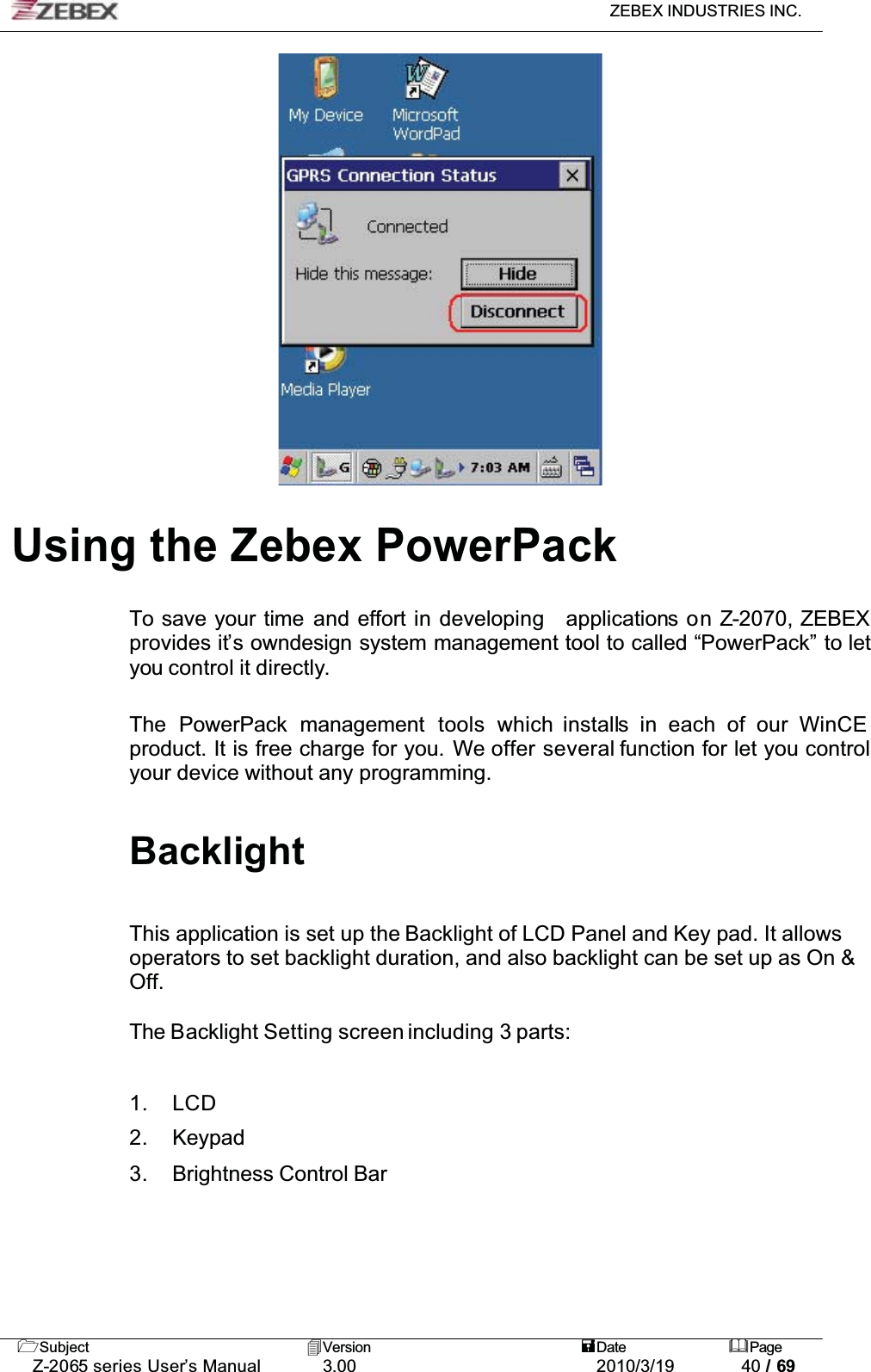 ZEBEX INDUSTRIES INC. Subject Version Date PageZ-2065 series User’s Manual 3.00 2010/3/19 40 / 69Using the Zebex PowerPackTo save your time and effort in developing applications on Z-2070, ZEBEX provides it’s owndesign system management tool to called “PowerPack” to let you control it directly.The PowerPack management tools which installs in each of our WinCE product. It is free charge for you. We offer several function for let you control your device without any programming.BacklightThis application is set up the Backlight of LCD Panel and Key pad. It allows operators to set backlight duration, and also backlight can be set up as On &amp; Off.The Backlight Setting screen including 3 parts:1. LCD2. Keypad3. Brightness Control Bar