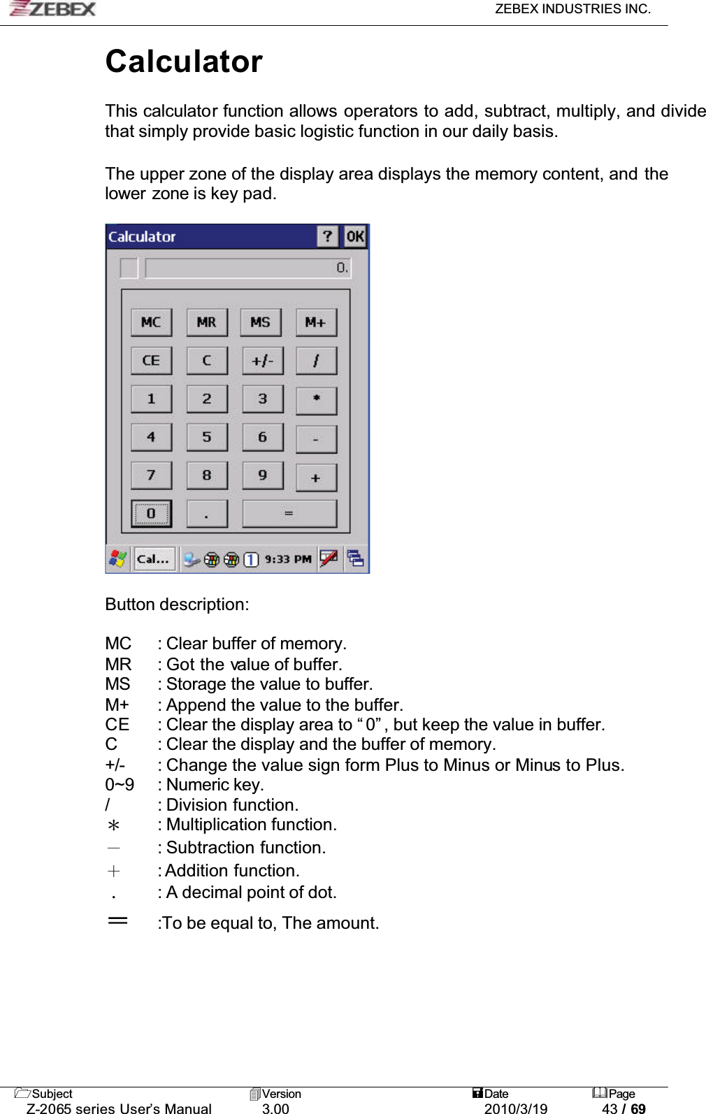 ZEBEX INDUSTRIES INC. Subject Version Date PageZ-2065 series User’s Manual 3.00 2010/3/19 43 / 69CalculatorThis calculator function allows operators to add, subtract, multiply, and divide that simply provide basic logistic function in our daily basis.!The upper zone of the display area displays the memory content, and thelower zone is key pad.Button description:MC : Clear buffer of memory.MR : Got the value of buffer.MS : Storage the value to buffer.M+ : Append the value to the buffer.CE : Clear the display area to “ 0” , but keep the value in buffer.C : Clear the display and the buffer of memory.+/- : Change the value sign form Plus to Minus or Minus to Plus.0~9 : Numeric key./ : Division function.Ϡ: Multiplication function.Ё: Subtraction function.Ѐ: Addition function.΢: A decimal point of dot.:To be equal to, The amount. 