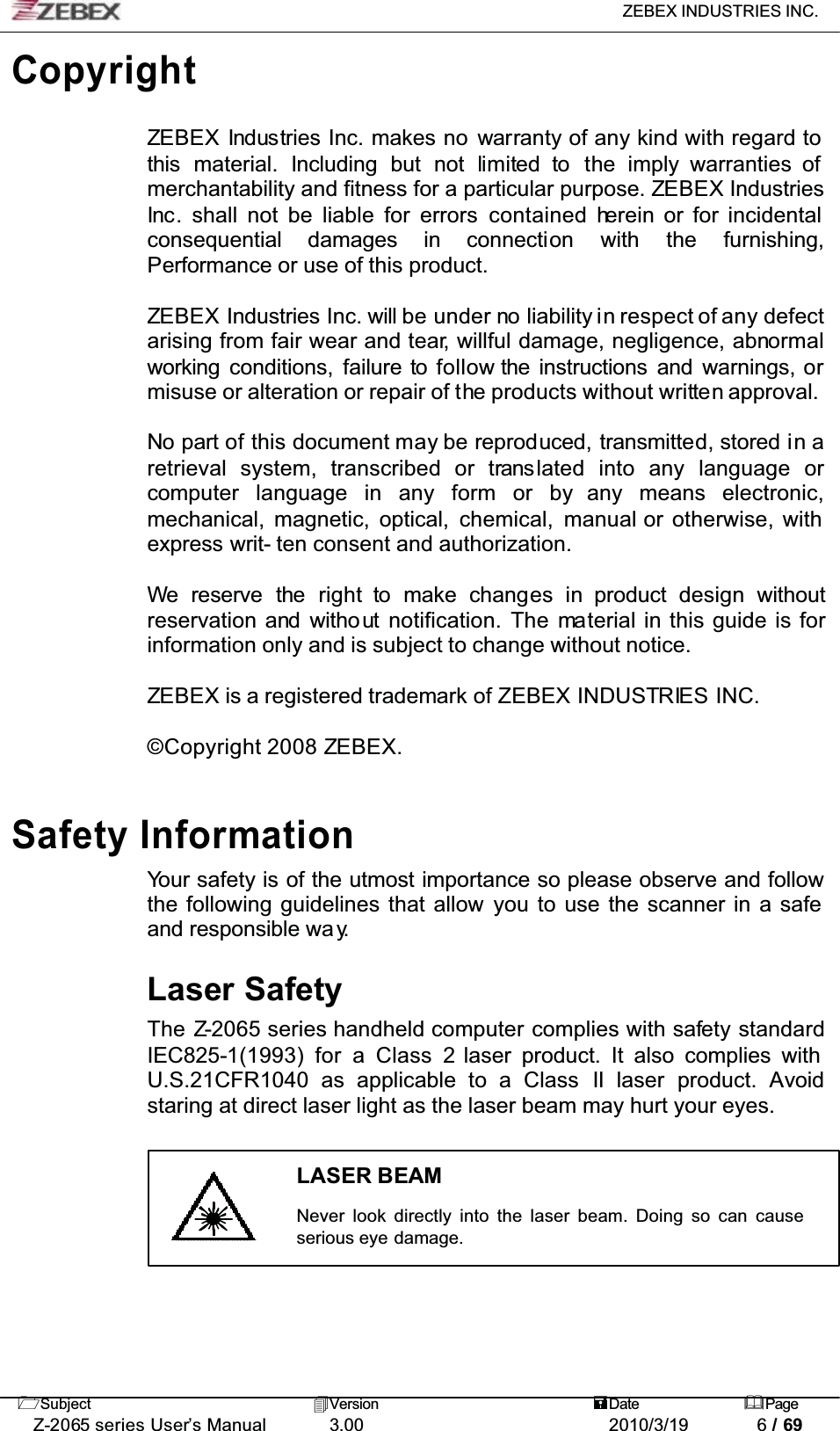 ZEBEX INDUSTRIES INC. Subject Version Date PageZ-2065 series User’s Manual 3.00 2010/3/19 6 / 69CopyrightZEBEX Industries Inc. makes no warranty of any kind with regard tothis material. Including but not limited to the imply warranties of merchantability and fitness for a particular purpose. ZEBEX IndustriesInc. shall not be liable for errors contained herein or for incidental consequential damages in connection with the furnishing,Performance or use of this product.ZEBEX Industries Inc. will be under no liability in respect of any defectarising from fair wear and tear, willful damage, negligence, abnormalworking conditions, failure to follow the instructions and warnings, ormisuse or alteration or repair of the products without written approval.No part of this document may be reproduced, transmitted, stored in aretrieval system, transcribed or translated into any language orcomputer language in any form or by any means electronic,mechanical, magnetic, optical, chemical, manual or otherwise, with express writ- ten consent and authorization.We reserve the right to make changes in product design withoutreservation and witho ut  notification. The material in this guide is for information only and is subject to change without notice.ZEBEX is a registered trademark of ZEBEX INDUSTRIES INC.© Copyright 2008 ZEBEX.Safety InformationYour safety is of the utmost importance so please observe and follow the following guidelines that allow you to use the scanner in a safeand responsible wa y.Laser SafetyThe Z-2065 series handheld computer complies with safety standard IEC825-1(1993) for a Class 2 laser product. It also complies with U.S.21CFR1040 as applicable to a Class II laser product. Avoidstaring at direct laser light as the laser beam may hurt your eyes.LASER BEAMNever look directly into the laser beam. Doing so can cause serious eye damage.