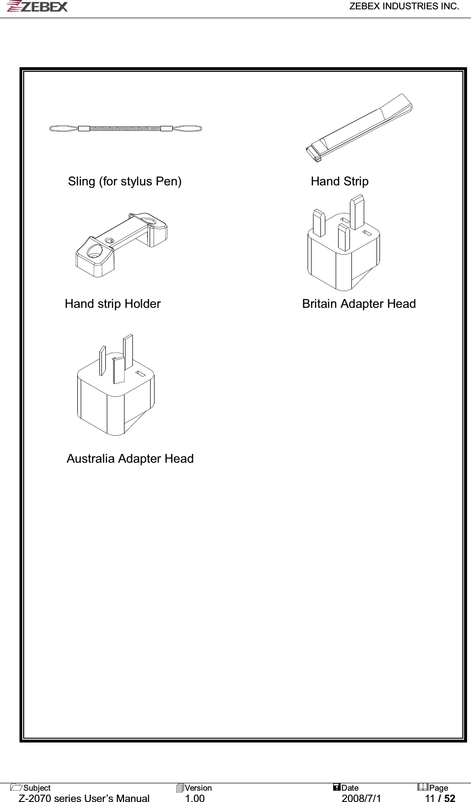   ZEBEX INDUSTRIES INC.   Subject Version  Date Page   Z-2070 series User’s Manual  1.00  2008/7/1  11 / 52          Sling (for stylus Pen)                     Hand Strip       Hand strip Holder                       Britain Adapter Head           Australia Adapter Head 