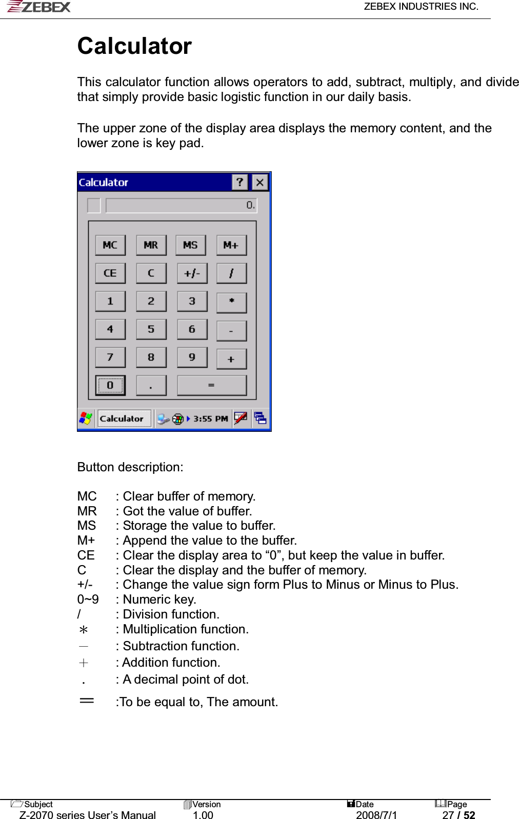   ZEBEX INDUSTRIES INC.   Subject Version  Date Page   Z-2070 series User’s Manual  1.00  2008/7/1  27 / 52 Calculator   This calculator function allows operators to add, subtract, multiply, and divide that simply provide basic logistic function in our daily basis.   !The upper zone of the display area displays the memory content, and the lower zone is key pad.                      Button description:    MC  : Clear buffer of memory. MR  : Got the value of buffer.   MS  : Storage the value to buffer. M+  : Append the value to the buffer. CE  : Clear the display area to “0”, but keep the value in buffer. C  : Clear the display and the buffer of memory. +/-  : Change the value sign form Plus to Minus or Minus to Plus. 0~9 : Numeric key. / : Division function.  Ϡ : Multiplication function. Ё : Subtraction function. Ѐ : Addition function.  ΢  : A decimal point of dot. Ј :To be equal to, The amount.   