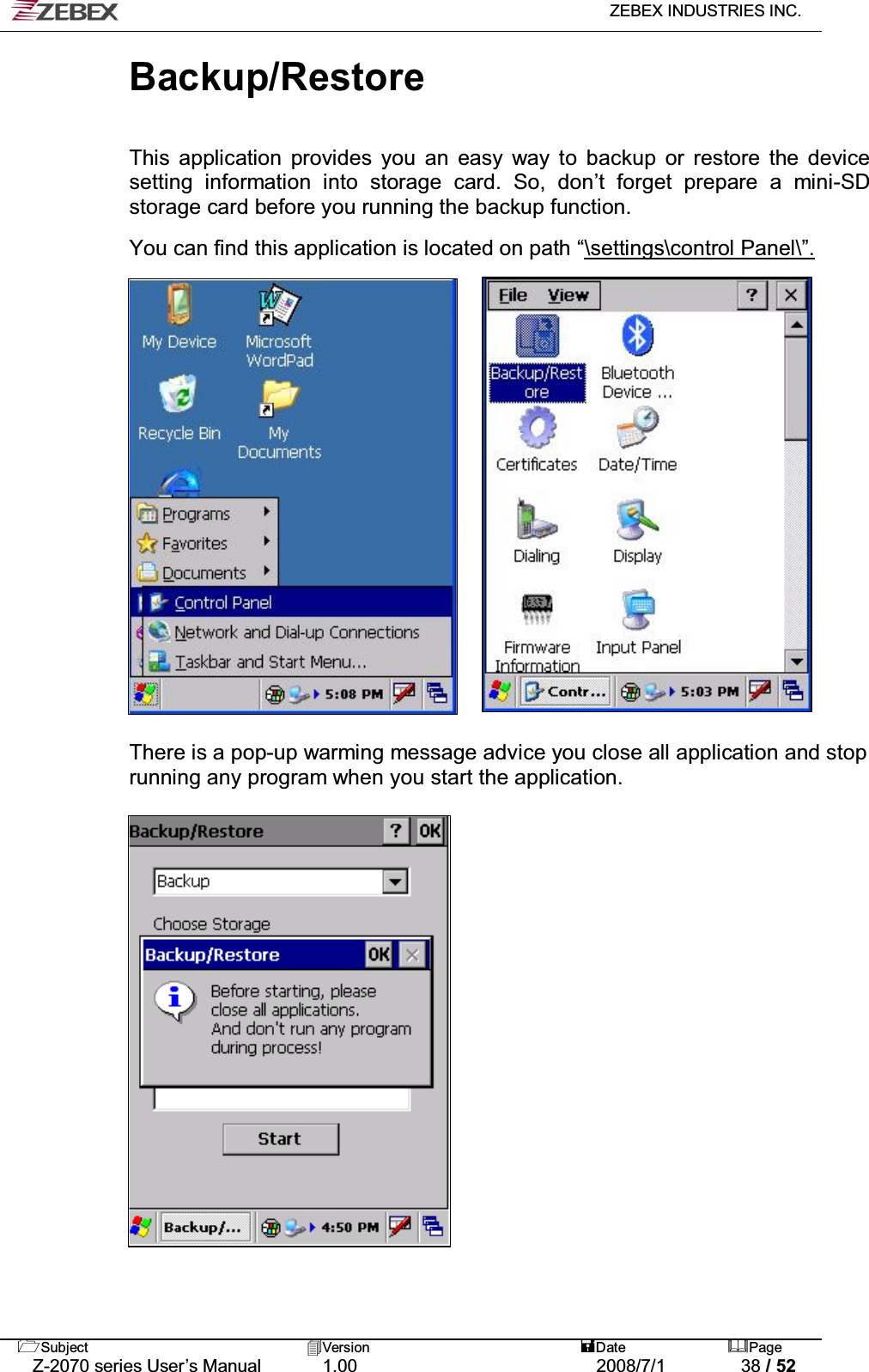   ZEBEX INDUSTRIES INC.   Subject Version  Date Page   Z-2070 series User’s Manual  1.00  2008/7/1  38 / 52 Backup/Restore   This application provides you an easy way to backup or restore the device setting information into storage card. So, don’t forget prepare a mini-SD storage card before you running the backup function.  You can find this application is located on path “\settings\control Panel\”.                     There is a pop-up warming message advice you close all application and stop running any program when you start the application.                  