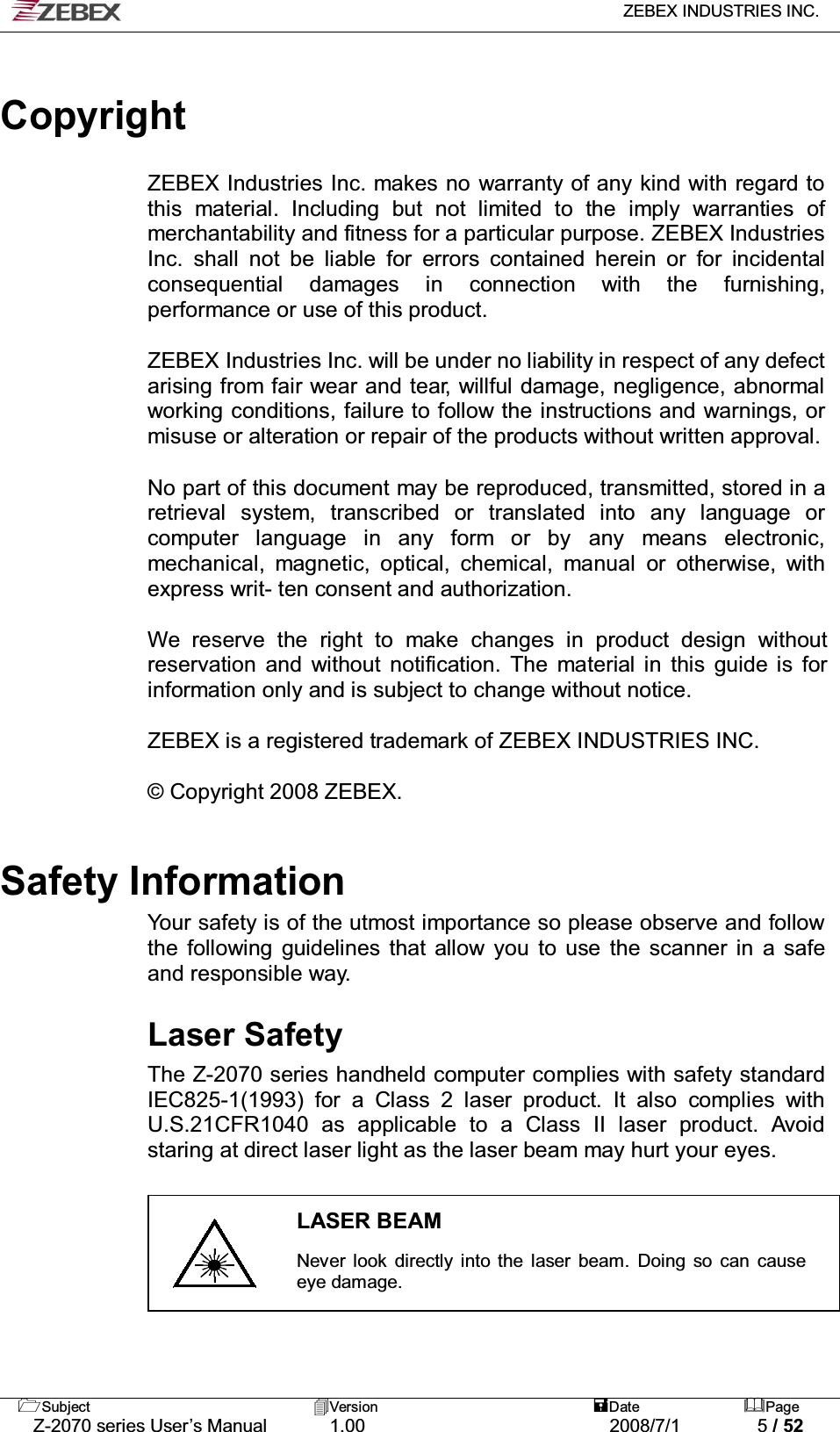   ZEBEX INDUSTRIES INC.   Subject Version  Date Page   Z-2070 series User’s Manual  1.00  2008/7/1  5 / 52   Copyright  ZEBEX Industries Inc. makes no warranty of any kind with regard to this material. Including but not limited to the imply warranties of merchantability and fitness for a particular purpose. ZEBEX Industries Inc. shall not be liable for errors contained herein or for incidental consequential damages in connection with the furnishing, performance or use of this product.  ZEBEX Industries Inc. will be under no liability in respect of any defect arising from fair wear and tear, willful damage, negligence, abnormal working conditions, failure to follow the instructions and warnings, or misuse or alteration or repair of the products without written approval.  No part of this document may be reproduced, transmitted, stored in a retrieval system, transcribed or translated into any language or computer language in any form or by any means electronic, mechanical, magnetic, optical, chemical, manual or otherwise, with express writ- ten consent and authorization.  We reserve the right to make changes in product design without reservation and without notification. The material in this guide is for information only and is subject to change without notice.  ZEBEX is a registered trademark of ZEBEX INDUSTRIES INC.  © Copyright 2008 ZEBEX.    Safety Information Your safety is of the utmost importance so please observe and follow the following guidelines that allow you to use the scanner in a safe and responsible way.   Laser Safety The Z-2070 series handheld computer complies with safety standard IEC825-1(1993) for a Class 2 laser product. It also complies with U.S.21CFR1040 as applicable to a Class II laser product. Avoid staring at direct laser light as the laser beam may hurt your eyes.   LASER BEAM  Never look directly into the laser beam. Doing so can cause eye damage.    
