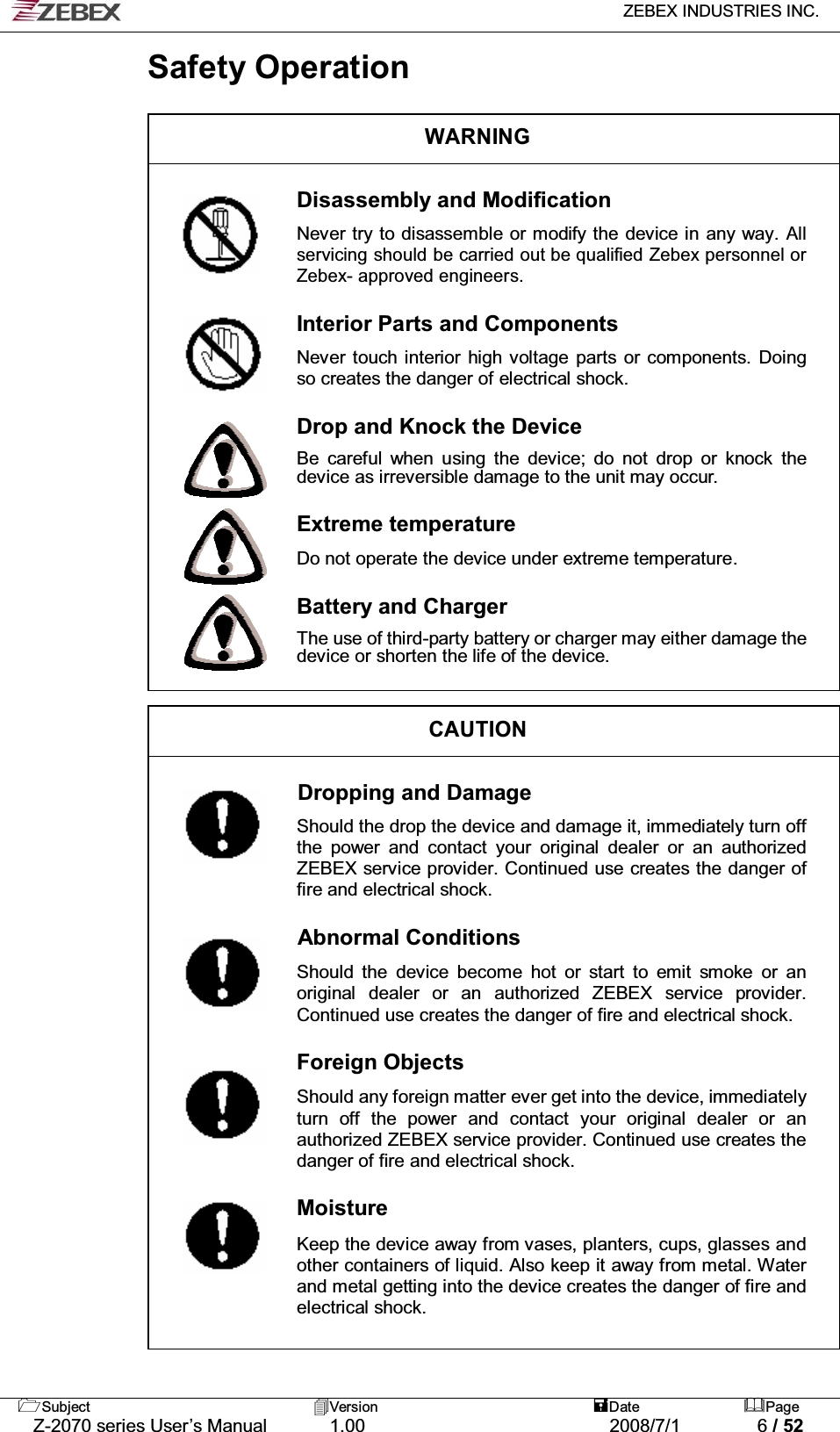   ZEBEX INDUSTRIES INC.   Subject Version  Date Page   Z-2070 series User’s Manual  1.00  2008/7/1  6 / 52 Safety Operation  WARNING  Disassembly and Modification  Never try to disassemble or modify the device in any way. All servicing should be carried out be qualified Zebex personnel or Zebex- approved engineers.  Interior Parts and Components  Never touch interior high voltage parts or components. Doing so creates the danger of electrical shock.  Drop and Knock the Device  Be careful when using the device; do not drop or knock the device as irreversible damage to the unit may occur.  Extreme temperature  Do not operate the device under extreme temperature.  Battery and Charger  The use of third-party battery or charger may either damage the device or shorten the life of the device.   CAUTION  Dropping and Damage  Should the drop the device and damage it, immediately turn off the power and contact your original dealer or an authorized ZEBEX service provider. Continued use creates the danger of fire and electrical shock.  Abnormal Conditions                Should the device become hot or start to emit smoke or an original dealer or an authorized ZEBEX service provider. Continued use creates the danger of fire and electrical shock.  Foreign Objects  Should any foreign matter ever get into the device, immediately turn off the power and contact your original dealer or an authorized ZEBEX service provider. Continued use creates the danger of fire and electrical shock.  Moisture  Keep the device away from vases, planters, cups, glasses and other containers of liquid. Also keep it away from metal. Water and metal getting into the device creates the danger of fire and electrical shock.         