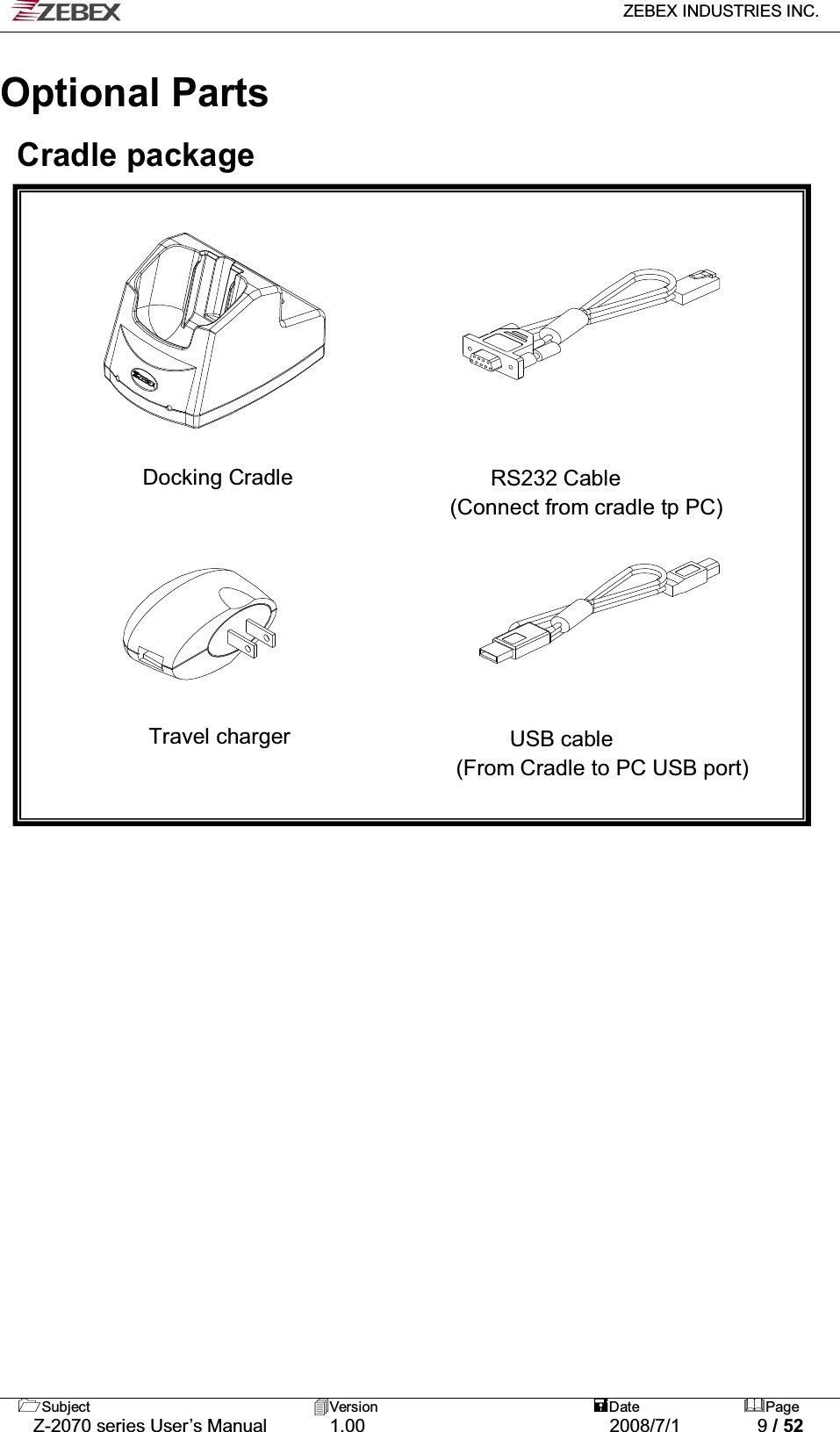   ZEBEX INDUSTRIES INC.   Subject Version  Date Page   Z-2070 series User’s Manual  1.00  2008/7/1  9 / 52                                         Optional Parts  Cradle package           Docking Cradle                  RS232 Cable (Connect from cradle tp PC)                                     Travel charger                    USB cable  (From Cradle to PC USB port)       