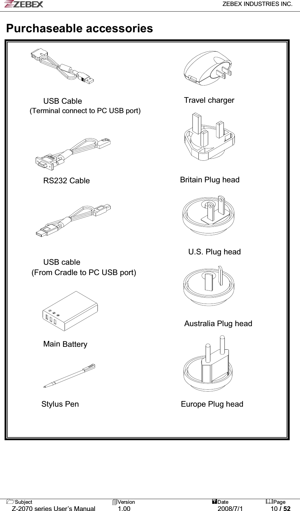   ZEBEX INDUSTRIES INC.   Subject Version  Date Page   Z-2070 series User’s Manual  1.00  2008/7/1  10 / 52  Purchaseable accessories         USB Cable                          Travel charger         (Terminal connect to PC USB port)                                                                               RS232 Cable                       Britain Plug head                      U.S. Plug head         USB cable   (From Cradle to PC USB port)     Australia Plug head     Main Battery                             Stylus Pen                          Europe Plug head                             