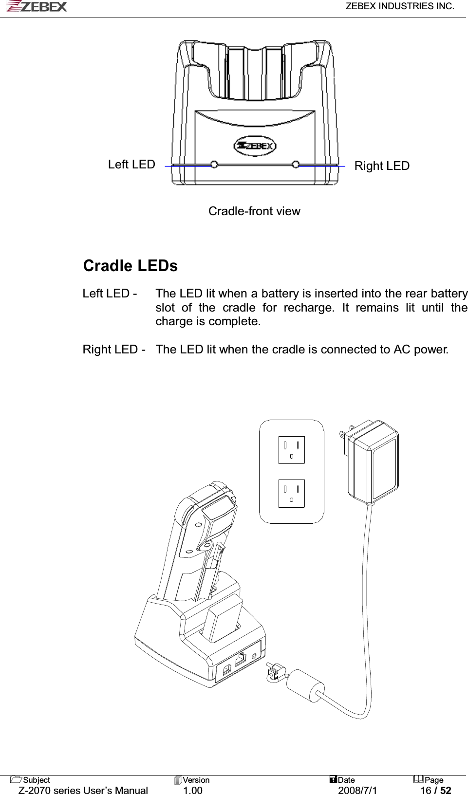   ZEBEX INDUSTRIES INC.   Subject Version  Date Page   Z-2070 series User’s Manual  1.00  2008/7/1  16 / 52                 Cradle LEDs  Left LED -    The LED lit when a battery is inserted into the rear battery slot of the cradle for recharge. It remains lit until the charge is complete.  Right LED -   The LED lit when the cradle is connected to AC power.                            Right LED Left LED Cradle-front view 