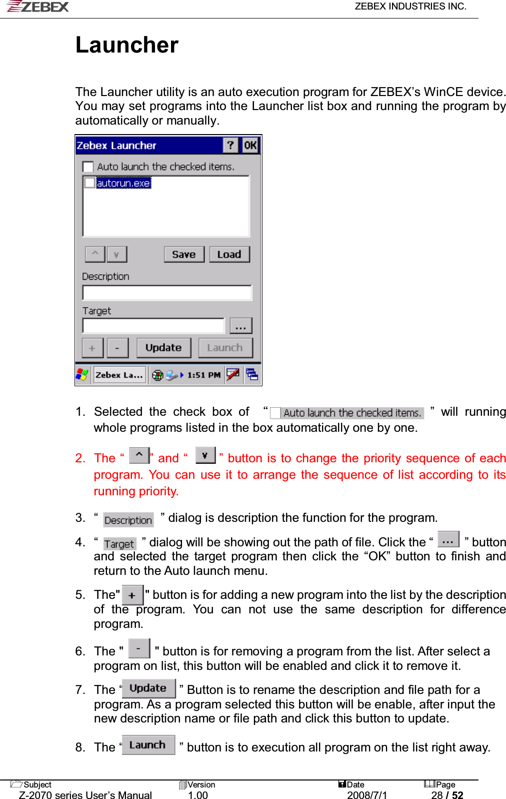   ZEBEX INDUSTRIES INC.   Subject Version  Date Page   Z-2070 series User’s Manual  1.00  2008/7/1  28 / 52 Launcher   The Launcher utility is an auto execution program for ZEBEX’s WinCE device. You may set programs into the Launcher list box and running the program by automatically or manually.                  1.  Selected the check box of ȸ!!!!!!!!!!!!!!!!!!!!!!!!!” will running whole programs listed in the box automatically one by one.  2.  The “       ” and “         ” button is to change the priority sequence of each program. You can use it to arrange the sequence of list according to its running priority.  3.  “          ” dialog is description the function for the program.  4.  “       ” dialog will be showing out the path of file. Click the “     ” button and selected the target program then click the “OK” button to finish and return to the Auto launch menu.  5.  The&quot;        &quot; button is for adding a new program into the list by the description of the program. You can not use the same description for difference program.  6.  The &quot;     &quot; button is for removing a program from the list. After select a program on list, this button will be enabled and click it to remove it.  7.  The “                  ” Button is to rename the description and file path for a program. As a program selected this button will be enable, after input the new description name or file path and click this button to update.  8.  The “         ” button is to execution all program on the list right away. 