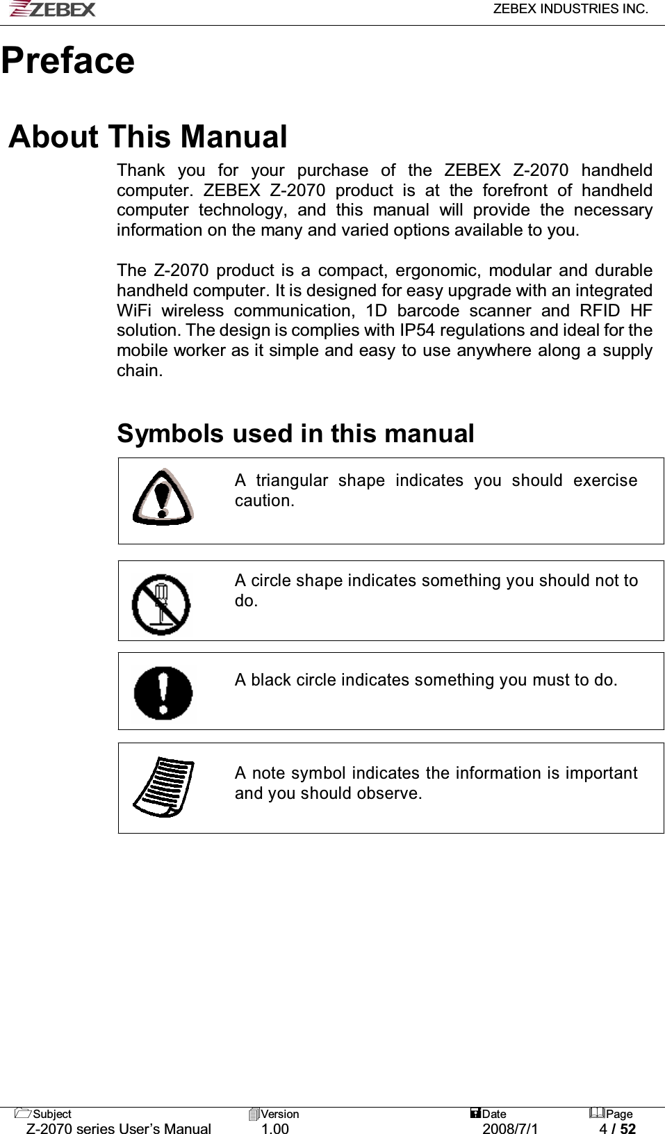   ZEBEX INDUSTRIES INC.   Subject Version  Date Page   Z-2070 series User’s Manual  1.00  2008/7/1  4 / 52     Preface  About This Manual Thank you for your purchase of the ZEBEX Z-2070 handheld computer. ZEBEX Z-2070 product is at the forefront of handheld computer technology, and this manual will provide the necessary information on the many and varied options available to you.  The Z-2070 product is a compact, ergonomic, modular and durable handheld computer. It is designed for easy upgrade with an integrated WiFi wireless communication, 1D barcode scanner and RFID HF solution. The design is complies with IP54 regulations and ideal for the mobile worker as it simple and easy to use anywhere along a supply chain.    Symbols used in this manual  A triangular shape indicates you should exercise caution.     A circle shape indicates something you should not to do.     A black circle indicates something you must to do.      A note symbol indicates the information is important and you should observe.                    