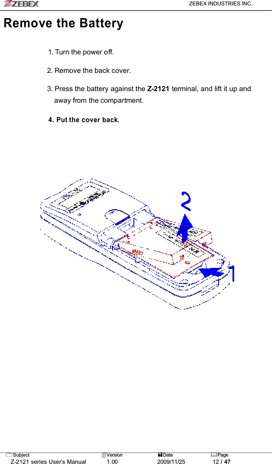 ZEBEX INDUSTRIES INC. Subject Version Date PageZ-2121 series User’s Manual 1.00             2009/11/25 12 / 47Remove the Battery1. Turn the power off.2. Remove the back cover.3. Press the battery against the Z-2121 terminal, and lift it up and away from the compartment.4. Put the cover back.